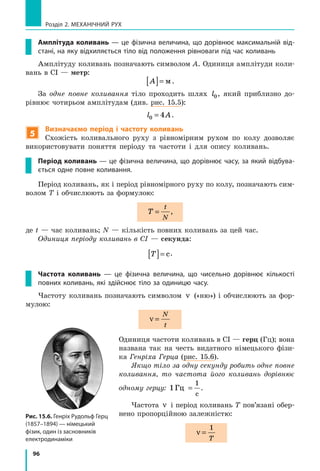 96
Розділ 2. МЕХАНІЧНИЙ РУХ
Амплітуда коливань — це фізична величина, що дорівнює максимальній від-
стані, на яку відхиляється тіло від положення рівноваги під час коливань
Амплітуду коливань позначають символом A. Одиниця амплітуди коли-
вань в СІ — метр:
A[ ]= м.
За одне повне коливання тіло проходить шлях l0, який приблизно до-
рівнює чотирьом амплітудам (див. рис. 15.5):
l A0 4= .
5
Визначаємо період і частоту коливань
Схожість коливального руху з рівномірним рухом по колу дозволяє
використовувати поняття періоду та частоти і для опису коливань.
Період коливань — це фізична величина, що дорівнює часу, за який відбува-
ється одне повне коливання.
Період коливань, як і період рівномірного руху по колу, позначають сим-
волом T і обчислюють за формулою:
T
t
N
= ,
де t — час коливань; N — кількість повних коливань за цей час.
Одиниця періоду коливань в СІ — секунда:
T[ ]= с.
Частота коливань — це фізична величина, що чисельно дорівнює кількості
пов­них коливань, які здійснює тіло за одиницю часу.
Частоту коливань позначають символом ν («ню») і обчислюють за фор-
мулою:
ν =
N
t
Одиниця частоти коливань в СІ — герц (Гц); вона
названа так на честь видатного німецького фізи-
ка Генріха Герца (рис. 15.6).
Якщо тіло за одну секунду робить одне повне
коливання, то частота його коливань дорівнює
одному герцу: 1
1
Гц
с
= .
Частота ν і період коливань T пов’язані обер-
нено пропорційною залежністю:
ν =
1
T
Рис. 15.6. Генріх Рудольф Герц
(1857–1894) — німецький
фізик, один із засновників
електро­динаміки
 
