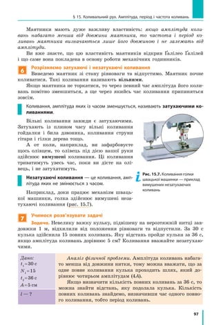 97
§ 15. Коливальний рух. Амплітуда, період і частота коливань
Маятники мають дуже важливу властивість: якщо амплітуда коли-
вань набагато менша від довжини маятника, то частота і період ко-
ливань маятника визначаються лише його довжиною і не залежать від
амплітуди.
Ви вже знаєте, що цю властивість  маятників відкрив Ґалілео Ґалілей
і що саме вона покладена в основу роботи механічних годин­ників.
6
Розрізняємо затухаючі і незатухаючі коливання
Виведемо маятник зі стану рівноваги та відпустимо. Маятник почне
коливатися. Такі коливання називають вільними.
Якщо маятника не торкатися, то через певний час амплітуда його коли-
вань помітно зменшиться, а ще через якийсь час коливання припиняться
зовсім.
Коливання, амплітуда яких із часом зменшується, називають затухаючими ко-
ливаннями.
Вільні коливання завжди є затухаючими.
Затухають із плином часу вільні коливання
гойдалки і била дзвоника, коливання струни
гітари і гілки дерева тощо.
А от коли, наприклад, ви зафарбовуєте
щось олівцем, то олівець під дією вашої руки
здійснює вимушені коливання. Ці коливання
триватимуть увесь час, поки ви дієте на олі-
вець, і не затухатимуть.
Незатухаючі коливання — це коливання, амп-
літуда яких не змінюється з часом.
Наприклад, доки працює механізм шваць-
кої машинки, голка здійснює вимушені неза-
тухаючі коливання (рис. 15.7).
7
Учимося розв’язувати задачі
Задача. Невелику важку кульку, підвішену на нерозтяжній нитці зав­
довжки 1 м, відхилили від положення рівноваги та відпустили. За 30  с
кулька здійснила 15 повних коливань. Яку відстань пройде кулька за 36 с,
якщо амплітуда коливань дорівнює 5 см? Коливання вважайте незатухаю-
чими.
Дано:
t1
 = 30 c
N1
 = 15
t2
 = 36 c
A = 5 см
Аналіз фізичної проблеми. Амплітуда коливань набага-
то менша від дов­жини нитки, тому можна вважати, що за
одне повне коливання кулька проходить шлях, який до-
рівнює чотирьом амплітудам (4A).
Якщо визначити кількість повних коливань за 36 с, то
можна знайти відстань, яку подолала кулька. Кількість
повних коливань знайдемо, визначивши час одного повно-
го коливання, тобто період коливань.
l — ?
Рис. 15.7. Коливання голки
швацької машинки — приклад
вимушених незатухаючих
коливань
 