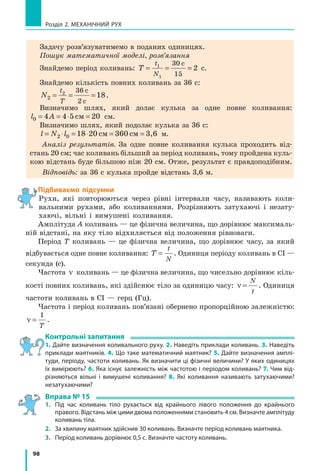 98
Розділ 2. МЕХАНІЧНИЙ РУХ
Задачу розв’язуватимемо в поданих одиницях.
Пошук математичної моделі, розв’язання
Знайдемо період коливань: T
t
N
= = =1
1
30
15
2
с
с.
Знайдемо кількість повних коливань за 36 с:
N
t
T
2
2 36
2
18= = =
с
с
.
Визначимо шлях, який долає кулька за одне повне коливання:
l A0 4 4 5 20= = ⋅ =см см.
Визначимо шлях, який подолає кулька за 36 с:
l N l= ⋅ = ⋅ = =2 0 18 20 см 360 см 3,6 м.
Аналіз результатів. За одне повне коливання кулька проходить від-
стань 20 см; час коливань більший за період коливань, тому пройдена куль-
кою відстань буде більшою ніж 20 см. Отже, результат є правдоподібним.
Відповідь: за 36 с кулька пройде відстань 3,6 м.
Підбиваємо підсумки
Рухи, які повторюються через рівні інтервали часу, називають коли-
вальними рухами, або коливаннями. Розрізняють затухаючі і незату-
хаючі, вільні і вимушені коливання.
Амплітуда А коливань — це фізична величина, що дорівнює максималь-
ній відстані, на яку тіло відхиляється від положення рівноваги.
Період Т коливань — це фізична величина, що дорівнює часу, за який
відбувається одне повне коливання: T
t
N
= . Одиниця періоду коливань в СІ —
секунда (с).
Частота ν коливань — це фізична величина, що чисельно дорівнює кіль-
кості повних коливань, які здійснює тіло за одиницю часу: ν =
N
t
. Одиниця
частоти коливань в СІ — герц (Гц).
Частота і період коливань пов’язані обернено пропорційною залеж­ністю:
ν =
1
T
.
Контрольні запитання
1. Дайте визначення коливального руху. 2. Наведіть приклади коливань. 3. Наведіть
приклади маятників. 4. Що таке математичний маятник? 5. Дайте визначення амплі-
туди, періоду, частоти коливань. Як визначити ці фізичні величини? У яких одиницях
їх вимірюють? 6. Яка існує залежність між частотою і періодом коливань? 7. Чим від-
різняються вільні і вимушені коливання? 8. Які коливання називають затухаючими?
незатухаючими?
Вправа № 15
1. 	 Під час коливань тіло рухається від крайнього лівого положення до крайнього
правого. Відстань між цими двома положеннями становить 4 см. Визначте амплітуду
коливань тіла.
2. 	 За хвилину маятник здійснив 30 коливань. Визначте період коливань маятника.
3. 	 Період коливань дорівнює 0,5 с. Визначте частоту коливань.
 