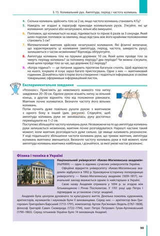 99
§ 15. Коливальний рух. Амплітуда, період і частота коливань
4. 	 Скільки коливань здійснить тіло за 2 хв, якщо частота коливань становить 4 Гц?
5. 	 Наведіть не згадані в параграфі приклади коливальних рухів. З’ясуйте, які це
коливання: затухаючі або незатухаючі, вільні або вимушені.
6. 	 Поплавок, що коливається на воді, піднімається та пірнає 6 разів за 3 секунди. Який
шлях подолає поплавок за хвилину, якщо відстань між його крайніми положеннями
становить 5 см?
7. 	 Математичний маятник здійснює незатухаючі коливання. Які фізичні величини,
що характеризують ці коливання (амплітуда, період, частота, швидкість руху),
залишаються з часом незмінними? Відповідь обґрунтуйте.
8. 	 Амплітуда коливань тіла на пружині дорівнює 10 см. Який шлях пройде тіло за
чверть періоду коливань? за половину періоду? два періоди? Чи можна з’ясувати,
який шлях пройде тіло за час, що дорівнює 0,2 періоду?
9. 	 «Котра година?» — це питання задають протягом багатьох століть. Щоб відповісти
на нього, існувало й існує зараз багато пристосувань. Одне з них — маятниковий
годинник. Дізнайтесь про історію його створення і поділіться інформацією зі своїми
товаришами, оформивши інформаційний листок.
Експериментальне завдання
«Резонанс». Прив’яжіть до невеликого важкого тіла нитку
завдовжки 20–30 см. Однією рукою візьміть нитку за вільний
кінець, а другою відхиліть тіло від положення рівноваги.
Маятник почне коливатися. Визначте частоту його вільних
коливань.
Потім почніть дуже повільно рухати рукою з  маятником
з одного боку в інший (див. рисунок). Слідкуйте, щоб
амплітуда коливань руки не змінювалась; руку достатньо
переміщувати на 1–2 см.
Поступово збільшуйте частоту коливань руки. Незважаючи на те що амплітуда коливань
руки залишається незмінною, маятник почне розгойдуватися. Нарешті настане такий
момент, коли маятник розгойдається дуже сильно. Це явище називають резонансом.
У ході подальшого збільшення частоти коливань руки, що тримає маятник, амплітуда
коливань маятника зменшиться. Визначте частоту коливань руки в той момент, коли
амплітуда коливань маятника найбільша, і дізнайтеся, за якої умові настає резонанс.
Фізика і техніка в Україні
Національний університет «Києво-Могилянська академія»
(НаУКМА) — один із відомих сучасних університетів України.
Офіційне відкриття університету «Києво-Могилянська ака-
демія» відбулося в 1992 р. Ураховуючи історичну попередницю
університету — Києво-Могилянську академію (1659–1817), на-
вчальний заклад вважається одним із найстаріших в Україні.
Свою назву Академія отримала у 1694 р. за згодою між
Гетьманщиною і Річчю Посполитою. У 1701 році цар Петро I
підтвердив за установою статус академії.
Академія була центром духовного та культурного життя. Декілька поколінь художників,
архітекторів, музикантів і науковців були її вихованцями. Серед них — архітектор Іван Гри-
горович Григоро вич-Барський (1713–1791), композитор Артем Лук’янович Ведель (1767–1808),
філософ Григорій Савич Сковорода (1722–1794), поет Петро Петрович Гулак-Артемовський
(1790–1865). Серед гетьманів України було 14 вихованців Академії.
 