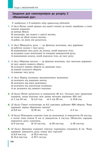 104
Розділ 2. МЕХАНІЧНИЙ РУХ
Завдання для самоперевірки до розділу 2
«Механічний рух»
У завданнях 1–8 виберіть одну правильну відповідь.
1.	 (1 бал) Потяг, який прямує від однієї станції до іншої, перебуває у стані
спокою відносно:
а) центра Землі;			
б) пасажира, що сидить у кріслі вагона;
в) точок на ободі колеса вагона;
г) рейок, по яких він рухається.
2.	 (1 бал) Швидкість руху — це фізична величина, яка дорівнює:
а) добутку шляху і часу руху;
б) відношенню часу руху до шляху, який подолало тіло;
в) половині суми початкової та кінцевої швидкостей руху;
г) відношенню шляху, який подолало тіло, до часу руху.
3.	 (1 бал) Обертова частота — це фізична величина, яка чисельно дорівнює:
а) часу одного повного оберту;			
б) кількості повних обертів за одиницю часу;	
в) повній кількості обертів;
г) повному часу руху.
4.	 (1 бал) Період коливань математичного маятника:
а) залежить від довжини нитки;				
б) залежить від маси маятника;				
в) залежить від амплітуди коливань;
г) не залежить від земного тяжіння.
5.	 (2 бали) Потяг рухається зі швидкістю 40 м/с. Скільки часу триватиме
подорож, якщо відстань між двома містами дорівнює 624 км?
а) 1 год 34 хв;	 б) 4,2 год;	 в) 4 год 20 хв;	 г) 15,6 год.
6.	 (2 бали) Гвинт гелікоптера за 0,5 хвилини здійснює 600 обертів. Чому
дорівнює період обертання гвинта?
а) 0,8 мс;		 б) 50 мс;	 в) 5 с;			 г) 2 хв.
7. 	(2 бали) Півгодини хлопчик їхав на велосипеді зі швидкістю 24 км/год,
а потім ішов пішки 6 км зі швидкістю 4 км/год. Обчисліть середню
швидкість руху хлопчика.
а) 9 км/год;	 б) 14 км/год; в) 20 км/год;	 г) 28 км/год.
8.	 (2 бали) Довжина годинної стрілки годинника становить 6 см. Чому
дорівнює швидкість руху кінця цієї стрілки?
а) 6,3 мм/год;	 в) 31,4 мм/год;
б) 15,5 мм/год;	 г) 37,7 см/год.
 