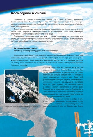 Практично всі технічні новинки, що з’явилися за останні сто років, створено за
такою схемою: етап 1 — учені відкривають новий ефект (явище); етап 2 — іженери-
фахівці створюють пристрій (прилад), дія якого базується на використанні відкри-
того ефекту (явища).
Таким чином, інженери-механіки працюють над створенням нових, удосконалених
автомобілів і верстатів, інженери-оптики — фотоапаратів і телескопів, інженери-
електрики — акумуляторів і електромоторів тощо.
Прочитавши енциклопедичні сторінки в цьому підручнику, ви переконаєтеся
в тому, що інженерові потрібні знання не тільки зі своєї спеціальності — він має широко
застосовувати відомості з інших наукових галузей.
Як найдалі кинути камінь,
або Чому космодроми будують поблизу екватора
Більшість жителів Землі гадки не мають, як улаштовані ракети й космічні станції, але
майже всім відомо, що космос — це дуже багато витрат. Знають про це й інженери —
конструктори ракет. І щоб зменшити, наприклад, витрати на доправлення вантажів
на орбіту, вони намагаються знаходити в тому числі всілякі нетрадиційні рішення.
Наведемо приклад.
Згадайте ваші ігри на дитячій каруселі: ви
розганяєте карусель і застрибуєте на неї. При
цьому найскладніше втримуватися на краю
каруселі, що швидко обертається, — «невідома
сила» намагається скинути вас. Саме цей
фізичний ефект використовують спортсмени —
метальники молота, розкручуючи металеве
ядро на тросі (цікаво, що світовий рекорд
у метанні молота приблизно в чотири рази
більший, ніж у штовханні ядра, — близько 86 м
і 22 м відповідно, при цьому маси обох снарядів
є однаковими); на тому самому ґрунтується дія
пращі — давньої метальної зброї.
Конструктори ракет напевне добре знали
фізику, адже вирішили «полегшити» старт
космічного корабля, використовуючи як
карусель Землю. І ось як. Відомо, що ЗемляСтартова платформа проекту «Сі-Лонч»
Космодром в океані
 