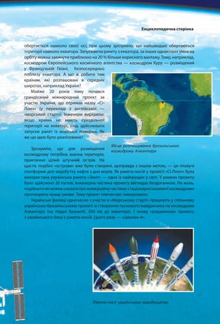 обертається навколо своєї осі, при цьому зрозуміло, що найшвидше обертаються
території навколо екватора. Запускаючи ракету з екватора, за інших однакових умов на
орбіту можна закинути приблизно на 20 % більше корисного вантажу. Тому, наприклад,
космодром Європейського космічного агентства — космодром Куру — розміщений
у Французькій Гвіані, безпосередньо
поблизу екватора. А що ж робити тим
країнам, які розташовані в середніх
широтах, наприклад Україні?
Майже 20 років тому почався
грандіозний міжнародний проект за
участю України, що отримав назву «Сі-
Лонч» (у перекладі з англійської —
«морський старт»). Інженери вирішили:
якщо країни не мають суходільної
території на екваторі, слід здійснювати
запуски ракет із морської поверхні. Як
же цю ідею було реалізовано?
Зрозуміло, що для розміщення
космодрому потрібна значна територія,
практично цілий штучний острів. На
щастя, подібні «острови» вже були створені, щоправда з іншою метою, — це плавучі
платформи для видобутку нафти з дна морів. Як ракета-носій у проекті «Сі-Лонч» була
використана українська ракета «Зеніт» — одна із найкращих у світі. У рамках проекту
було здійснено 36 пусків. Інженерна частина проекту виглядає бездоганною. На жаль,
подібногонеможнасказатипрокомерційнучастину:стаціонарні(наземні)космодроми
пропонують кращі умови. Тому проект тимчасово заморожено.
Українські фахівці одночасно з участю в «Морському старті» працюють у спільному
українсько-бразильському проекті зі створення пускового майданчика на космодромі
Алкантара (на півдні Бразилії, 300 км до екватора). І знову «родзинкою» проекту
з українського боку є ракета-носій. Цього разу — «Циклон-4».
Місце розташування бразильського
космодрому Алкантара
Ракети-носії українського виробництва
Енциклопедична сторінка
 