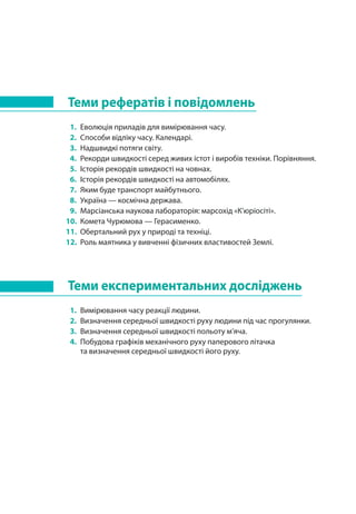 Теми рефератів і повідомлень
1. 	Еволюція приладів для вимірювання часу.
2. 	Способи відліку часу. Календарі.
3. 	Надшвидкі потяги світу.
4. 	Рекорди швидкості серед живих істот і виробів техніки. Порівняння.
5. 	Історія рекордів швидкості на човнах.
6. 	Історія рекордів швидкості на автомобілях.
7. 	Яким буде транспорт майбутнього.
8. 	Україна — космічна держава.
9. 	Марсіанська наукова лабораторія: марсохід «К’юріосіті».
10. 	Комета Чурюмова — Герасименко.
11. 	Обертальний рух у природі та техніці.
12. 	Роль маятника у вивченні фізичних властивостей Землі.
Теми експериментальних досліджень
1. 	Вимірювання часу реакції людини.
2. 	Визначення середньої швидкості руху людини під час прогулянки.
3. 	Визначення середньої швидкості польоту м’яча.
4. 	Побудова графіків механічного руху паперового літачка
та визначення середньої швидкості його руху.
 