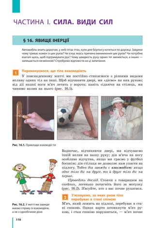 110
1
Переконуємося, що тіла взаємодіють
У повсякденному житті ми постійно стикаємося з різними видами
впливу одних тіл на інші. Щоб відчинити двері, ми «діємо» на них рукою;
від дії нашої ноги м’яч летить у ворота; навіть сідаючи на стілець, ми
чинимо вплив на нього (рис. 16.1).
Рис. 16.2. У житті ми завжди
маємо справу із взаємодією,
а не з однобічною дією
Рис. 16.1. Приклади взаємодії тіл
ЧАСТИНА І. СИЛА. ВИДИ СИЛ
§ 16.	 Явище ІНЕРЦІЇ
	 Автомобіль мчить дорогою, у небі літає птах, куля для боулінгу котиться по доріжці. Завдяки
чому триває кожен із цих рухів? Чи існує якась причина виникнення цих рухів? Чи потрібне
взагалі щось, щоб підтримувати рух? Чому швидкість руху одних тіл змінюється, а інших —
залишається незмінною? Спробуємо відповісти на ці запитання.
Водночас, відчиняючи двері, ми відчуваємо
їхній вплив на нашу руку; дія м’яча на ногу
особливо відчутна, якщо ми граємо у футбол
босоніж; дія стільця не дозволяє нам упасти на
підлогу. Тобто дія завжди є взаємодією: якщо
одне тіло діє на друге, то й друге тіло діє на
перше.
Проведіть дослід. Стоячи з товаришем на
скейтах, легенько потягніть його за мотузку
(рис. 16.2). З’ясуйте, хто з вас почне рухатися.
2
З’ясовуємо, за яких умов тіло
перебуває в стані спокою
М’яч, який лежить на підлозі, перебуває в ста-
ні спокою. Однак варто штовхнути м’яч ру-
кою, і стан спокою порушиться, — м’яч почне
 