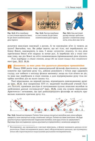 111
§ 16. Явище інерції
рухатися внаслідок взаємодії з рукою. А чи взаємодіяв м’яч із чимось до
цього? Звичайно, так. Ви добре знаєте, що всі тіла, які перебувають по-
близу Землі, взаємодіють із нею. І якщо «усунути» підлогу, то під дією
притягання Землі м’яч відразу ж почне рух. А перебуває він у стані спо-
кою тому, що дія Землі на м’яч скомпенсована (зрівноважена) дією підлоги.
Тіло перебуває в стані спокою, якщо дії на нього інших тіл скомпенсо-
вані (рис. 16.3, 16.4).
3
Дізнаємося, за яких умов тіло рухається рівномірно прямолінійно
Понад 2500 років тому давньогрецький філософ Аристотель, розмір-
ковуючи про причини руху тіл, дійшов розумного з точки зору здорового
глузду, але хибного з погляду фізики висновку: якщо на тіло нічого не діє,
то воно має перебувати в стані спокою, а для підтримування руху тіла по-
трібна постійна дія на нього інших тіл.
Такі міркування, на перший погляд, відповідають повсякденному досві-
ду (рис. 16.5). Але наприкінці ХVІ ст. видатний італійський учений Ґалі-
лео Ґалілей, провівши досліди зі скочуванням кульок похилим жолобом та
здійснивши уявний експеримент* (рис. 16.6), узяв під сумнів міркування
Аристотеля і  встановив, що ідеї давньогрецького філософа не можуть пра-
вильно пояснити причини руху тіл.
vк = 0 vк = 0
vзбільшується
vзменшується
v зменшується
v = const v = const

v

v

v
v0
= 0
h0
h = hк
Рис. 16.6. Уявний експеримент Ґалілея. Коли кулька скочується жолобом униз, вона набирає
швидкість; коли закочується вгору, сповільнює свій рух. Ґалілей поставив запитання: «Як буде
рухатися кулька горизонтальним гладеньким жолобом, коли руху нічого не заважатиме?».
Відповідь була несподіваною: кулька рухатиметься прямолінійно з незмінною швидкістю
*	
Експеримент, що проводиться у вигляді міркувань, у фізиці називають уявним експе-
риментом. Уявні експерименти дають змогу обґрунтовувати здогадки, що підтверджу-
ються або спростовуються подальшими реальними експериментами.
Рис. 16.4. Люстра перебуває
в стані спокою, бо дія Землі
скомпенсована дією підвісу
Рис. 16.5. Наш життєвий
досвід показує: щоб візок
рухався з незмінною швид­
кістю, хтось його має тягти
Рис. 16.3. М’яч перебуває
в стані спокою відносно Землі,
бо дія Землі скомпенсована
дією підлоги
 