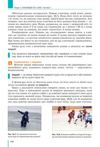 112
Розділ 3. ВЗАЄМОДІЯ ТІЛ. СИЛА. Частина І
Рис. 16.7. Чи зупиниться хлопчик,
коли ніщо не заважатиме його рухові?
Рис. 16.8. Ковзання шайби по льоду після уда­
ру ключкою можна вважати рухом за інерцією
Здійснимо уявний експеримент. Уявимо хлопчика, який мчить довже-
лезною горизонтальною ковзанкою (рис. 16.7). Якщо його ніхто не штовхає
і не тягне, то, як підказує наш досвід, урешті-решт він має зупинитись. Але
інтервал часу від початку руху хлопчика до його зупинки буде різним — за-
лежно від зовнішніх умов. Якщо, наприклад, на льоду є намерзлий сніг, то
учень проїде лише 2–3 м; якщо лід гладенький, не є межею і 20 м; а якщо
хлопець стане на ковзани, він може «пролетіти» й сотню метрів.
Розмірковуємо далі. Уявимо, що «гальмування» немає зовсім, а  хлоп-
чик, як і раніше, не зазнає жодної дії ззовні. У цьому випадку уявний хлоп-
чик ковзатиме з незмінною швидкістю уявною ковзанкою як завгодно довго.
При цьому дія Землі та дія ковзанки, яка не дає хлопчикові «провалитися»,
зрівноважують (компенсують) одна одну.
Умова руху тіла з незмінною швидкістю відома в механіці як закон
інерції:
Тіло рухається рівномірно прямолінійно або перебуває в стані спокою лише
тоді, коли на нього не діють інші тіла або дії інших тіл скомпенсовані.
4
Знайомимося з інерцією
Фізичне явище зберігання тілом стану спокою або рівномірного пря-
молінійного руху називають інерцією (від латин. іnertia — нерухомість,
бездіяльність).
Інерція — це явище зберігання швидкості руху тіла за відсутності або скомпен­
сованості дії на нього інших тіл.
У фізиці рух тіла за ідеальних умов (коли на тіло зовсім не діють інші
тіла) називають рухом за інерцією.
Однак у реальності неможливо створити умови, за яких дія інших тіл
відсутня. Тому в  повсякденні рухом за інерцією вважають випадки, коли
дія на тіло інших тіл доволі слабка і до помітної зміни швидкості свого руху
тіло проходить значний шлях. Наприклад, ми називаємо рухом за інерцією
ковзання шайби по льоду після удару ключкою (рис. 16.8), але не називаємо
так ледь помітне просування цієї шайби в купі піску, куди вона влучила.
 