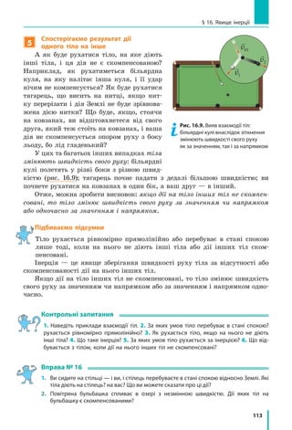 113
§ 16. Явище інерції
5
Спостерігаємо результат дії
одного тіла на інше
А як буде рухатися тіло, на яке діють
інші тіла, і ця дія не є скомпенсованою?
Наприклад, як рухатиметься більярдна
куля, на яку налітає інша куля, і її удар
нічим не компенсується? Як буде рухатися
тягарець, що висить на нитці, якщо нит-
ку перерізати і дія Землі не буде зрівнова-
жена дією нитки? Що буде, якщо, стоячи
на ковзанах, ви відштовхнетеся від свого
друга, який теж стоїть на ковзанах, і ваша
дія не скомпенсується опором руху з боку
льоду, бо лід гладенький?
У цих та багатьох інших випадках тіла
змінюють швидкість свого руху: більярдні
кулі полетять у різні боки з різною швид-
кістю (рис.  16.9); тягарець почне падати з дедалі більшою швидкістю; ви
почнете рухатися на ковзанах в один бік, а ваш друг — в інший.
Отже, можна зробити висновок: якщо дії на тіло інших тіл не скомпен-
совані, то тіло змінює швидкість свого руху за значенням чи напрямком
або одночасно за значенням і напрямком.
Підбиваємо підсумки
Тіло рухається рівномірно прямолінійно або перебуває в стані спокою
лише тоді, коли на нього не діють інші тіла або дії інших тіл ском-
пенсовані.
Інерція — це явище зберігання швидкості руху тіла за відсутності або
скомпенсованості дії на нього інших тіл.
Якщо дії на тіло інших тіл не скомпенсовані, то тіло змінює швидкість
свого руху за значенням чи напрямком або за значенням і напрямком одно-
часно.
Контрольні запитання
1. Наведіть приклади взаємодії тіл. 2. За яких умов тіло перебуває в стані спокою?
рухається рівномірно прямолінійно? 3. Як рухається тіло, якщо на нього не діють
інші тіла? 4. Що таке інерція? 5. За яких умов тіло рухається за інерцією? 6. Що від­
бувається з тілом, коли дії на нього інших тіл не скомпенсовані?
Вправа № 16
1. 	 Ви сидите на стільці — і ви, і стілець перебуваєте в стані спокою відносно Землі. Які
тіла діють на стілець? на вас? Що ви можете сказати про ці дії?
2. 	 Повітряна бульбашка спливає в озері з незмінною швидкістю. Дії яких тіл на
бульбашку є скомпенсованими?
Рис. 16.9. Вияв взаємодії тіл:
більярдні кулі внаслідок зіткнення
змінюють швидкості свого руху
як за значенням, так і за напрямком

v01

v2

v1
 