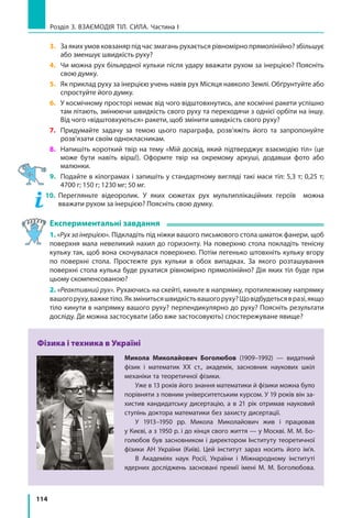 114
Розділ 3. ВЗАЄМОДІЯ ТІЛ. СИЛА. Частина І
3. 	 За яких умов ковзаняр під час змагань рухається рівномірно прямолінійно? збільшує
або зменшує швидкість руху?
4. 	 Чи можна рух більярдної кульки після удару вважати рухом за інерцією? Поясніть
свою думку.
5. 	 Як приклад руху за інерцією учень навів рух Місяця навколо Землі. Обґрунтуйте або
спростуйте його думку.
6. 	 У космічному просторі немає від чого відштовхнутись, але космічні ракети успішно
там літають, змінюючи швидкість свого руху та переходячи з однієї орбіти на іншу.
Від чого «відштовхуються» ракети, щоб змінити швидкість свого руху?
7. 	 Придумайте задачу за темою цього параграфа, розв’яжіть його та запропонуйте
розв’язати своїм однокласникам.
8. 	 Напишіть короткий твір на тему «Мій досвід, який підтверджує взаємодію тіл» (це
може бути навіть вірш!). Оформте твір на окремому аркуші, додавши фото або
малюнки.
9. 	 Подайте в кілограмах і запишіть у стандартному вигляді такі маси тіл: 5,3 т; 0,25 т;
4700 г; 150 г; 1230 мг; 50 мг.
10.	 Перегляньте відеоролик. У яких сюжетах рух мультиплікаційних героїв можна
вважати рухом за інерцією? Поясніть свою думку.
Експериментальні завдання
1. «Рух за інерцією». Підкладіть під ніжки вашого письмового стола шматок фанери, щоб
поверхня мала невеликий нахил до горизонту. На поверхню стола покладіть тенісну
кульку так, щоб вона скочувалася поверхнею. Потім легенько штовхніть кульку вгору
по поверхні стола. Простежте рух кульки в обох випадках. За якого розташування
поверхні стола кулька буде рухатися рівномірно прямолінійно? Дія яких тіл буде при
цьому скомпенсованою?
2. «Реактивний рух». Рухаючись на скейті, киньте в напрямку, протилежному напрямку
вашогоруху,важкетіло.Якзмінитьсяшвидкістьвашогоруху?Щовідбудетьсявразі,якщо
тіло кинути в напрямку вашого руху? перпендикулярно до руху? Поясніть результати
досліду. Де можна застосувати (або вже застосовують) спостережуване явище?
Фізика і техника в Україні
Микола Миколайович Боголюбов (1909–1992) — видатний
фізик і математик XX ст., академік, засновник наукових шкіл
механіки та теоретичної фізики.
Уже в 13 років його знання математики й фізики можна було
порівняти з повним університетським курсом. У 19 років він за­
хистив кандидатську дисертацію, а в 21 рік отримав науковий
ступінь доктора математики без захисту дисертації.
У 1913–1950 рр. Микола Миколайович жив і працював
у Києві, а з 1950 р. і до кінця свого життя — у Москві. М. М. Бо­
голюбов був засновником і директором Інституту теоретичної
фізики АН України (Київ). Цей інститут зараз носить його ім’я.
В Академіях наук Росії, України і Міжнародному інституті
ядерних досліджень засновані премії імені М. М. Боголюбова.
 