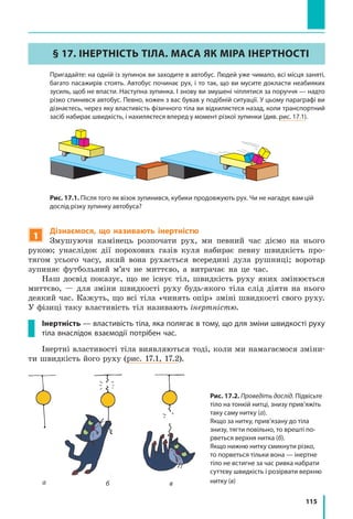115
§ 17. ІНЕРТНІСТЬ ТІЛА. МАСА ЯК МІРА ІНЕРТНОСТІ
	 Пригадайте: на одній із зупинок ви заходите в автобус. Людей уже чимало, всі місця заняті,
багато пасажирів стоять. Автобус починає рух, і то так, що ви мусите докласти неабияких
зусиль, щоб не впасти. Наступна зупинка. І знову ви змушені чіплятися за поруччя — надто
різко спинився автобус. Певно, кожен з вас бував у подібній ситуації. У цьому параграфі ви
дізнаєтесь, через яку властивість фізичного тіла ви відхиляєтеся назад, коли транспортний
засіб набирає швидкість, і нахиляєтеся вперед у момент різкої зупинки (див. рис. 17.1).
Рис. 17.1. Після того як візок зупинився, кубики продовжують рух. Чи не нагадує вам цій
дослід різку зупинку автобуса?
1
Дізнаємося, що називають інертністю
Змушуючи камінець розпочати рух, ми певний час діємо на нього
рукою; унаслідок дії порохових газів куля набирає певну швидкість про-
тягом усього часу, який вона рухається всередині дула рушниці; воротар
зупиняє футбольний м’яч не миттєво, а витрачає на це час.
Наш досвід показує, що не існує тіл, швидкість руху яких змінюється
миттєво, — для зміни швидкості руху будь-якого тіла слід діяти на нього
деякий час. Кажуть, що всі тіла «чинять опір» зміні швидкості свого руху.
У фізиці таку властивість тіл називають інертністю.
Інертність — властивість тіла, яка полягає в тому, що для зміни швидкості руху
тіла внаслідок взаємодії потрібен час.
Інертні властивості тіла виявляються тоді, коли ми намагаємося зміни-
ти швидкість його руху (рис. 17.1, 17.2).
Рис. 17.2. Проведіть дослід. Підвісьте
тіло на тонкій нитці, знизу прив’яжіть
таку саму нитку (а).
Якщо за нитку, прив’язану до тіла
знизу, тягти повільно, то врешті по­
рветься верхня нитка (б).
Якщо нижню нитку смикнути різко,
то порветься тільки вона — інертне
тіло не встигне за час ривка набрати
суттєву швидкість і розірвати верхню
нитку (в)а б в
 