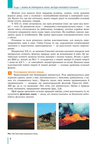 8
Розділ 1. фізика як природнича наука. методи наукового пізнання
Рис. 1.4. Приклади природних явищ
Фізичні тіла можуть бути твердими (олівець, камінь, стіл), рідкими
(краплі дощу, олія у склянці) і газоподібними (повітря в повітряній куль-
ці). Багато тіл, що нас оточують, мають тверді, рідкі та газоподібні складові
(живі істоти, машини, хмари).
У ХІХ ст. вчені встановили, що крім речовини існує ще один вид мате-
рії — поле. За допомогою поля — невидимих електромагнітних хвиль — ми
маємо змогу спілкуватися по мобільному телефону, капітан корабля може
з’ясувати координати свого судна через супутник. На подібних хвилях пра-
цюють радіо й телебачення. Ще одним прикладом електромагнітного поля
є світло.
Речовина та поле різняться своїми властивостями, але можуть пере-
творюватись одне в одне. Сяйво Сонця та зір, народження елементарних
частинок у надсучасних прискорювачах — це результати такого перетво-
рення.
Наприкінці ХХ ст. за межами Сонячної системи науковці відкрили нові
матеріальні сутності, фізичну природу яких не встановлено й нині. Ці ма-
теріальні сутності назвали темна матерія і темна енергія. Згідно з дани-
ми 2013  р., всесвіт на 95,1 % складається з темної матерії й темної енергії
і лише на 4,9 % — зі «звичайної» матерії (речовини та поля). Питання щодо
властивостей темної енергії й темної матерії — головна проблема сучасної
фізики.
3
Розглядаємо фізичні явища
Навколишній світ безперервно змінюється. Тіла переміщуються одне
відносно одного, деякі з них зіштовхуються і, можливо, руйнуються, з  од-
них тіл утворюються інші... Перелік таких змін можна продовжувати й
продовжувати — недарма ще давньогрецький філософ Геракліт (544–
483 рр. до н. е.) зауважив: «Усе тече, усе змінюється». Зміни в природі
вчені називають природними явищами (рис. 1.4).
Щоб краще зрозуміти складні природні явища, учені розглядають їх як
сукупність фізичних явищ — явищ, які можна описати за допомогою відпо-
відних фізичних законів.
 
