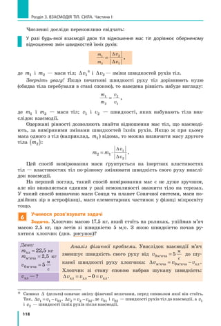 118
Розділ 3. ВЗАЄМОДІЯ ТІЛ. СИЛА. Частина І
Численні досліди переконливо свідчать:
У разі будь-якої взаємодії двох тіл відношення мас тіл дорівнює оберненому
відношенню змін швидкостей їхніх рухів:
m
m
v
v
1
2
2
1
=
∆
∆
,
де m1 і m2 — маси тіл; ∆v1
* і ∆v2 — зміни швидкостей рухів тіл.
Зверніть увагу! Якщо початкові швидкості руху тіл дорівнюють нулю
(обидва тіла перебували в стані спокою), то наведена рівність набуде вигляду:
m
m
v
v
1
2
2
1
= ,
де m1 і m2 — маси тіл; v1 і v2 — швидкості, яких набувають тіла вна-
слідок взаємодії.
Одержані рівності дозволяють знайти відношення мас тіл, що взаємоді-
ють, за виміряними змінами швидкостей їхніх рухів. Якщо ж при цьому
маса одного з тіл (наприклад, m1) відома, то можна визначити масу другого
тіла m2( ):
m m
v
v
2 1
1
2
= ⋅
∆
∆
.
Цей спосіб вимірювання маси ґрунтується на інертних властивостях
тіл — властивостях тіл по-різному змінювати швидкість свого руху внаслі-
док взаємодії.
На перший погляд, такий спосіб вимірювання мас є не дуже зручним,
але він виявляється єдиним у разі неможливості зважити тіло на терезах.
У такий спосіб визначено маси Сонця та планет Сонячної системи, маси по-
двійних зір в астрофізиці, маси елементарних частинок у фізиці мікросвіту
тощо.
6
Учимося розв’язувати задачі
Задача. Хлопчик масою 17,5 кг, який стоїть на роликах, упіймав м’яч
масою 2,5  кг, що летів зі швидкістю 5  м/с. З якою швидкістю почав ру-
хатися хлопчик (див. рисунок)?
Дано:
mхл = 22 5, кг
mм,яча = 2 5, кг
v0 5м,яча
м
с
=
Аналіз фізичної проблеми. Унаслідок взаємодії м’яч
зменшує швидкість свого руху від v0 5м,яча
м
с
= до шу-
каної швидкості руху хлопчика: ∆v v vм,яча м,яча хл= −0 .
Хлопчик зі стану спокою набрав шукану швидкість:
∆v v vхл хл хл= − =0 .vхл — ?
*	
Символ ∆ (дельта) означає зміну фізичної величини, перед символом якої він стоїть.
Так, ∆v v v1 1 01= − , ∆v v v2 2 02= − , де v01 і v02 — швидкості рухів тіл до взаємодії, а v1
і v2 — швидкості їхніх рухів після взаємодії.
 