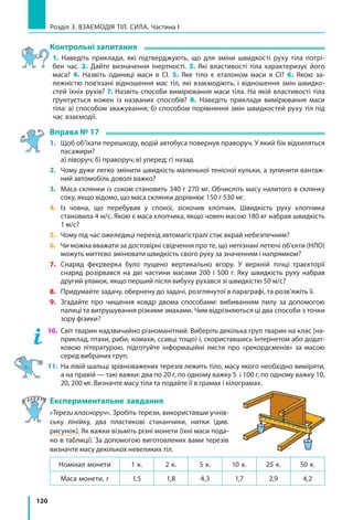 120
Розділ 3. ВЗАЄМОДІЯ ТІЛ. СИЛА. Частина І
Контрольні запитання
1. Наведіть приклади, які підтверджують, що для зміни швидкості руху тіла потрі­
бен час. 2. Дайте визначення інертності. 3. Які властивості тіла характеризує його
маса? 4. Назвіть одиниці маси в СІ. 5. Яке тіло є еталоном маси в СІ? 6. Якою за­
лежністю пов’язані відношення мас тіл, які взаємодіють, і відношення змін швидко­
стей їхніх рухів? 7. Назвіть способи вимірювання маси тіла. На якій властивості тіла
ґрунтується кожен із  названих способів? 8. Наведіть приклади вимірювання маси
тіла: а) способом зважування; б) способом порівняння змін швидкостей руху тіл під
час взаємодії.
Вправа № 17
1. 	 Щоб об’їхати перешкоду, водій автобуса повернув праворуч. У який бік відхиляться
пасажири?
	 а) ліворуч; б) праворуч; в) уперед; г) назад.
2. 	 Чому дуже легко змінити швидкість маленької тенісної кульки, а зупинити вантаж­
ний автомобіль доволі важко?
3. 	 Маса склянки із соком становить 340 г 270 мг. Обчисліть масу налитого в склянку
соку, якщо відомо, що маса склянки дорівнює 150 г 530 мг.
4. 	 Із човна, що перебував у спокої, зіскочив хлопчик. Швидкість руху хлопчика
становила 4 м/с. Якою є маса хлопчика, якщо човен масою 180 кг набрав швидкість
1 м/с?
5. 	 Чому під час ожеледиці перехід автомагістралі стає вкрай небезпечним?
6. 	 Чи можна вважати за достовірні свідчення про те, що непізнані летючі об’єкти (НЛО)
можуть миттєво змінювати швидкість свого руху за значенням і напрямком?
7. 	 Снаряд феєрверка було пущено вертикально вгору. У верхній точці траєкторії
снаряд розірвався на дві частини масами 200 і 500 г. Яку швидкість руху набрав
другий уламок, якщо перший після вибуху рухався зі швидкістю 50 м/с?
8. 	 Придумайте задачу, обернену до задачі, розглянутої в параграфі, та розв’яжіть її.
9. 	 Згадайте про чищення ковдр двома способами: вибиванням пилу за допомогою
палиці та витрушування різкими змахами. Чим відрізняються ці два способи з точки
зору фізики?
10. 	Світ тварин надзвичайно різноманітний. Виберіть декілька груп тварин на клас (на­
приклад, птахи, риби, комахи, ссавці тощо) і, скориставшись Інтернетом або додат­
ковою літературою, підготуйте інформаційні листи про «рекорд­сменів» за масою
серед вибраних груп.
11. 	На лівій шальці зрівноважених терезів лежить тіло, масу якого необхідно виміряти,
а на правій — такі важки: два по 20 г, по одному важку 5 і 100 г, по одному важку 10,
20, 200 мг. Визначте масу тіла та подайте її в грамах і кілограмах.
Експериментальне завдання
«Терези власноруч». Зробіть терези, використавши учнів­
ську лінійку, два пластикові стаканчики, нитки (див.
рисунок). Як важки візьміть різні монети (їхні маси пода­
но в таблиці). За допомогою виготовлених вами терезів
визначте масу декількох невеликих тіл.
Номінал монети 1 к. 2 к. 5 к. 10 к. 25 к. 50 к.
Маса монети, г 1,5 1,8 4,3 1,7 2,9 4,2
 