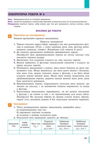 121
Лабораторна робота № 6
Тема. 	 Вимірювання маси тіл способом зважування.
Мета: 	навчитися працювати з важільними терезами та визначати масу тіл за їхньою допомогою.
Обладнання: важільні терези, набір важків, два тіла для зважування, хімічна склянка, колба
з водою.
Вказівки до роботи
 Підготовка до експерименту
Уважно прочитайте правила зважування.
Правила зважування
1. 	Терези ставлять перед собою, праворуч від них розташовують фут-
ляр із важками. (Учні, у яких провідна рука ліва, футляр розта-
шовують навпаки, ліворуч. Відповідно слід чинити й далі.)
2. 	До початку зважування необхідно зрівноважити терези.
	 Нагадуємо! Для зрівноважування терезів на легшу шальку слід
покласти смужки паперу.
3. 	Зважуване тіло акуратно кладуть на ліву шальку терезів.
4. 	Важки виймають із футляра спеціальним пінцетом і кладуть на
праву шальку терезів.
5. 	Починають зважування з важка, маса якого близька до маси зва-
жуваного тіла. Якщо виявиться, що маса цього важка є більшою,
ніж маса тіла, важок ставлять назад у  футляр, а на його місце
кладуть важок меншої маси. Якщо маса важка недостатня для
зрівноважування терезів, додають важки меншої маси доти, доки
буде досягнуто рівноваги.
6. 	Зрівноваживши терези, підраховують загальну масу важків, що
лежать на шальці, і за допомогою пінцета переносять їх назад
у  футляр.
7.	 Закінчивши зважування, перевіряють, чи всі важки покладено
у  футляр і чи кожен із них є на призначеному для нього місці.
	 Нагадуємо! На шальки терезів не можна класти вологі, брудні,
гарячі тіла, наливати рідини й без підкладки насипати порошки.

Експеримент
1.	 Чітко дотримуючись правил зважування, виміряйте масу:
	 а) запропонованих вам тіл;
	 б) порожньої хімічної склянки;
	 в) склянки з певною кількістю води.
2.	 Результати всіх зважувань занесіть до таблиці.
Зважуване
тіло
Набір
важків
на шальці
Маса тіла
m0, г
Результат
вимірювання
маси
m m0 ± ∆ , г
Найменше
ймовірне
значення маси
m m0 − ∆ , г
Найбільше
ймовірне
значення маси
m m0 + ∆ , г
 