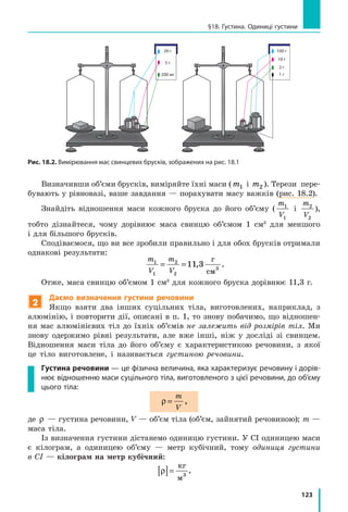 123
§18. Густина. Одиниці густини
Визначивши об’єми брусків, виміряйте їхні маси (m1 і m2 ). Терези пере-
бувають у рівновазі, ваше завдання — порахувати масу важків (рис. 18.2).
Знайдіть відношення маси кожного бруска до його об’єму (
m
V
1
1
і
m
V
2
2
),
тобто дізнайтеся, чому дорівнює маса свинцю об’ємом 1 см3
для меншого
і для більшого брусків.
Сподіваємося, що ви все зробили правильно і для обох брусків отримали
однакові результати:
m
V
m
V
1
1
2
2
11 3= = ,
г
см3
.
Отже, маса свинцю об’ємом 1 см3
для кожного бруска дорівнює 11,3 г.
2
Даємо визначення густини речовини
Якщо взяти два інших суцільних тіла, виготовлених, наприклад, з
алюмінію, і повторити дії, описані в п. 1, то знову побачимо, що відношен-
ня мас алюмінієвих тіл до їхніх об’ємів не залежить від розмірів тіл. Ми
знову одержимо рівні результати, але вже інші, ніж у  досліді зі свинцем.
Відношення маси тіла до його об’єму є характеристикою речовини, з якої
це тіло виготовлене, і називається густиною речовини.
Густина речовини — це фізична величина, яка характеризує речовину і дорів­
нює відношенню маси суцільного тіла, виготовленого з цієї речовини, до об’єму
цього тіла:
ρ =
m
V
,
де ρ — густина речовини, V — об’єм тіла (об’єм, зайнятий речовиною); m —
маса тіла.
Із визначення густини дістанемо одиницю густини. У СІ одиницею маси
є кілограм, а одиницею об’єму — метр кубічний, тому одиниця густини
в СІ — кілограм на метр кубічний:
ρ[ ]=
кг
м3
.
Рис. 18.2. Вимірювання мас свинцевих брусків, зображених на рис. 18.1
100 г
10 г
2 г
1 г
20 г
200 мг
5 г
 
