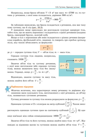 127
§18. Густина. Одиниці густини
Наприклад, якщо брила об’ємом V = 3  м3
має масу m = 2700  кг, то гус-
тина ρ речовини, з якої вона складається, дорівнює 900 кг/м3
:
ρ = = =
m
V
27
3 3
9
00
00 3
кг
м
кг
м
.
За таблицею виявляємо, що брила складається з речовини, яка має таку
саму густину, що й лід (рис. 18.5).
У наведених вище прикладах ми розглядали суцільні однорідні тіла,
тобто тіла, що не мають порожнин і складаються з однієї речовини (льодяна
брила, свинцевий брусок, золотий куб).
Якщо в тілі є порожнини або воно складається з різних речовин (напри-
клад корабель, футбольний м’яч, людина), то говорять про середню густину
тіла, яку також обчислюють за формулою:
ρ =
m
V
,
де ρ— середня густина тіла; V — об’єм тіла; m — маса тіла.
Середня густина тіла людини, наприклад,
становить 1036 3
кг
м
.
Знаючи об’єм тіла та густину речовини,
з якої воно виготовлене (або середню густину
тіла), можна визначити масу тіла без зважу-
вання. Справді, якщо ρ =
m
V
, то m V= ρ .
Відповідно, знаючи густину та масу тіла,
можна знайти його об’єм: V
m
=
ρ
.
Підбиваємо підсумки
Фізична величина, яка характеризує певну речовину та дорівнює від-
ношенню маси суцільного тіла, виготовленого з цієї речовини, до об’єму
тіла, називається густиною речовини.
Густину речовини та густину тіла можна розрахувати за формулою ρ =
m
V
.
Одиницею густини в СІ є кілограм на метр кубічний
кг
м3



 . Також вико-
ристовують одиницю густини грам на сантиметр кубічний
г
см3



 . Ці оди-
ниці пов’язані між собою співвідношенням: 1000 13
кг
м
г
см
= 3
.
Знаючи об’єм тіла та його густину, можна знайти масу тіла: m V= ρ . Від-
повідно за відомими масою та густиною можна знайти об’єм тіла: V
m
=
ρ
.
r =
m
V
V =
m
r
m = rV
 