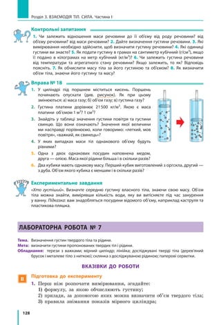 128
Розділ 3. ВЗАЄМОДІЯ ТІЛ. СИЛА. Частина І
Контрольні запитання
1. Чи залежить відношення маси речовини до її об’єму від роду речовини? від
об’єму речовини? від маси речовини? 2. Дайте визначення густини речовини. 3. Які
вимірювання необхідно здійснити, щоб визначити густину речовини? 4. Які одиниці
густини ви знаєте? 5. Як подати густину в грамах на сантиметр кубічний (г/см3
), якщо
її подано в кілограмах на метр кубічний (кг/м3
)? 6. Чи залежить густина речовини
від температури та агрегатного стану речовини? Якщо залежить, то як? Відповідь
поясніть. 7.  Як обчислити масу тіла за його густиною та об’ємом? 8. Як визначити
об’єм тіла, знаючи його густину та масу?
Вправа № 18
1.	 У циліндрі під поршнем міститься кисень. Поршень
починають опускати (див. рисунок). Як при цьому
змінюються: а) маса газу; б) об’єм газу; в) густина газу?
2.	 Густина платини дорівнює 21500 кг/м3
. Якою є маса
платини об’ємом 1 м3
? 1 см3
?
3.	 Знайдіть у таблиці значення густини повітря та густини
свинцю. Що вони означають? Значення якої величини
ми насправді порівнюємо, коли говоримо: «легкий, мов
повітря», «важкий, як свинець»?
4.	 У яких випадках маси тіл однакового об’єму будуть
рівними?
5.	 Одна з двох однакових посудин наповнена медом,
друга — олією. Маса якої рідини більша і в скільки разів?
6.	 Два кубики мають однакову масу. Перший кубик виготовлений з оргскла, другий —
з дуба. Об’єм якого кубика є меншим і в скільки разів?
Експериментальне завдання
«Хто густіший». Визначте середню густину власного тіла, знаючи свою масу. Об’єм
тіла можна знайти, вимірявши кількість води, яку ви витісняєте під час занурення
у ванну. Підказка: вам знадобляться посудини відомого об’єму, наприклад каструля та
пластикова пляшка.
ЛАБОРАТОРНА РОБОТА № 7
Тема. 	 Визначення густин твердого тіла та рідини.
Мета: 	визначити густини пропонованих твердих тіл і рідини.
Обладнання: терези з важками; мірний циліндр; лінійка; досліджувані тверді тіла (дерев’яний
брусок і металеве тіло з ниткою); склянка з досліджуваною рідиною; паперові серветки.
Вказівки до роботи
 Підготовка до експерименту
1. 	Перш ніж розпочати вимірювання, згадайте:
	 1) формулу, за якою обчислюють густину;
	 2) прилади, за допомогою яких можна визначити об’єм твердого тіла;
	 3) правила знімання показів мірного циліндра;
 