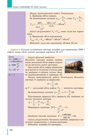 132
Розділ 3. ВЗАЄМОДІЯ ТІЛ. СИЛА. Частина І
Пошук математичної моделі. Розв’язання.
1. Знайдемо об’єм свинцю.
За визначенням густини: ρсв
св
св
=
m
V
, тому V
m
св
св
св
=
ρ
.
Vсв
г
г
см
г см
г
см= = =
⋅565
11 3
565
11 3
3
50
,
,
3
3
.
Аналіз результатів: V Vк св , отже, куля має порож-
нину.
2. Визначимо об’єм порожнини:
V V Vпор к св см см см= − = − =60 50 103 3 3
.
Відповідь: куля має порожнину об’ємом 10 см3
.
Задача 4. Скільки залізничних цистерн потрібно для перевезення 1080 т
нафти, якщо об’єм кожної цистерни дорівнює 25  м3
?
Дано:
m = =1080 1080 000т кг
= =1080 1080 000т кг
ρ = 800
кг
м3
V0 25= м3
Аналіз фізичної проблеми.
Кількість цистерн можна знайти,
якщо загальний об’єм нафти поділи-
ти на місткість однієї цистерни.
Загальний об’єм нафти визначимо
за її масою та густиною. Густину наф­
ти знайдемо в таблиці густин. Зада-
чу розв’язуватимемо в одиницях СІ.
Пошук математичної моделі. Розв’язання. Кількість
цистерн N знайдемо за формулою:
	 N
V
V
=
0
(1),
де V — загальний об’єм нафти; V0 — місткість цистерни.
За визначенням густини: ρ
ρ
= ⇒ =
m
V
m
V (2).
Підставивши формулу (2) у формулу (1), знайдемо за-
гальну кількість цистерн:
N V
V
V
m m
V
= = =
0 0
0
ρ ρ
: .
Перевіримо одиницю: N[ ]= =
⋅
кг
кг
м
м3
3
1.
Знайдемо числове значення: N = =
⋅
1080 000
800 25
54.
Аналіз результатів. Кількість цистерн, одержана в ре-
зультаті розрахунків, є цілком реальною.
Відповідь: потрібно 54 цистерни.
N — ?
 