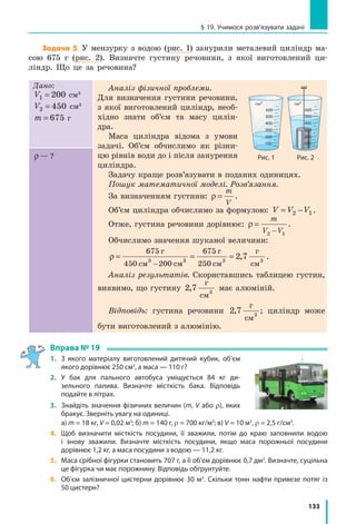 133
§ 19. Учимося розв’язувати задачі
Задача 5. У мензурку з водою (рис. 1) занурили металевий циліндр ма-
сою 675 г (рис. 2). Визначте густину речовини, з якої виготовлений ци-
ліндр. Що це за речовина?
Дано:
V1 200= см3
V2 450= см3
m = 675 г
Аналіз фізичної проблеми.
Для визначення густини речовини,
з якої виготовлений циліндр, необ-
хідно знати об’єм та масу цилін-
дра.
Маса циліндра відома з умови
задачі. Об’єм обчислимо як різни-
цю рівнів води до і після занурення
циліндра.
Задачу краще розв’язувати в поданих одиницях.
Пошук математичної моделі. Розв’язання.
За визначенням густини: ρ =
m
V
.
Об’єм циліндра обчислимо за формулою: V V V= −2 1 .
Отже, густина речовини дорівнює: ρ =
−
m
V V2 1
.
Обчислимо значення шуканої величини:
ρ = = =
−
675
450 200
675
2503 3 3 3
г
см см
г
см
г
см
2 7, .
Аналіз результатів. Скориставшись таблицею густин,
виявимо, що густину 2 7 3
,
г
см
має алюміній.
Відповідь: густина речовини 2 7 3
,
г
см
; циліндр може
бути виготовлений з алюмінію.
ρ— ?
Вправа № 19
1.	 З якого матеріалу виготовлений дитячий кубик, об’єм
якого дорівнює 250 см3
, а маса — 110 г?
2.	 У бак для пального автобуса уміщується 84  кг ди-
зельного палива. Визначте місткість бака. Відповідь
подайте в літрах.
3.	 Знайдіть значення фізичних величин (m, V або r), яких
бракує. Зверніть увагу на одиниці.
	 a) m = 18 кг, V = 0,02 м3
; б) m = 140 г, r = 700 кг/м3
; в) V = 10 м3
, r = 2,5 г/см3
.
4. 	 Щоб визначити місткість посудини, її зважили, потім до краю заповнили водою
і знову зважили. Визначте місткість посудини, якщо маса порожньої посудини
дорівнює 1,2 кг, а маса посудини з водою — 11,2 кг.
5. 	 Маса срібної фігурки становить 707 г, а її об’єм дорівнює 0,7 дм3
. Визначте, суцільна
це фігурка чи має порожнину. Відповідь обґрунтуйте.
6. 	 Об’єм залізничної цистерни дорівнює 30 м3
. Скільки тонн нафти привезе потяг із
50 цистерн?
600
см3
500
400
300
200
100
б)
600
см3
500
400
300
200
100
а)
Рис. 2Рис. 1
 