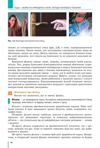 10
Розділ 1. фізика як природнича наука. методи наукового пізнання
Рис. 1.6. Приклади електромагнітних явищ
лежать до електромагнітних явищ (рис. 1.6), а отже, підпорядковуються
одним законам. Таким чином, для дослідження електромагнітних явищ не
обов’язково чекати на грозу. Досить вивчити, як поводяться безпечні іскор-
ки, щоб зрозуміти, чого чекати від блискавки та як уникнути можливої не-
безпеки.
Вивчаючи фізичні явища, вчені, зокрема, встановлюють їхній взаємо­
зв’язок. Так, розряд блискавки (електромагнітне явище) обов’язково супро-
воджується значним підвищенням температури в каналі блискавки (теплове
явище). Дослідження цих явищ у їхньому взаємозв’язку дозволило не тіль-
ки краще зрозуміти природне явище — грозу, але й знайти шлях для прак-
тичного застосування електричного розряду. Мабуть, кожен, хто проходив
повз будівельний майданчик, бачив робітників у захисних масках і сліпучі
спалахи електрозварювання. Електрозварювання (спосіб з’єднання метале-
вих деталей за допомогою електричного розряду) є прикладом практичного
використання наукових досліджень.
4
Дізнаємося про фізику
Настав час визначити, що ж вивчає фізика.
Фізика — це природнича наука, яка вивчає найзагальніші закономірності явищ
природи, властивості та будову матерії, закони її руху.
Фізика є основною, фундаментальною природничою наукою. Чому так?
Адже існують й інші природничі науки: біологія, хімія, астрономія, гео-
графія тощо.
По-перше, фізика вивчає найбільш загальні й фундаментальні законо­
мірності, які визначають структуру та поведінку найрізноманітніших
об’єктів — від гігантських зір до найдрібніших частинок речовини — атомів
і молекул.
По-друге, фізика спирається на фундаментальні поняття: час і про-
стір, матерія та рух. Саме ці поняття описують будь-які події, що відбу-
ваються у всесвіті.
По-третє, закони фізики є основою будь-якої природничої науки. Напри-
клад, в астрономії закони фізики пояснюють причини світіння та будову
 