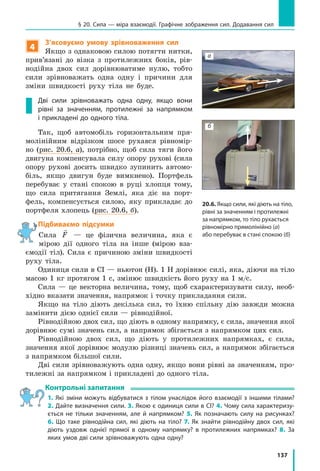 137
§ 20. Сила — міра взаємодії. Графічне зображення сил. Додавання сил
4
З’ясовуємо умову зрівноваження сил
Якщо з однаковою силою потягти нитки,
прив’язані до візка з протилежних боків, рів-
нодійна двох сил дорівнюватиме нулю, тобто
сили зрівноважать одна одну і причини для
зміни швидкості руху тіла не буде.
Дві сили зрівноважать одна одну, якщо вони
рівні за значенням, протилежні за напрямком
і прикладені до одного тіла.
Так, щоб автомобіль горизонтальним пря-
молінійним відрізком шосе рухався рівномір-
но (рис. 20.6, а), потрібно, щоб сила тяги його
двигуна компенсувала силу опору рухові (сила
опору рухові досить швидко зупинить автомо-
біль, якщо двигун буде вимкнено). Портфель
перебуває у стані спокою в руці хлопця тому,
що сила притягання Землі, яка діє на порт-
фель, компенсується силою, яку прикладає до
портфеля хлопець (рис. 20.6, б).
Підбиваємо підсумки
Сила

F — це фізична величина, яка є
мірою дії одного тіла на інше (мірою вза-
ємодії тіл). Сила є причиною зміни швидкості
руху тіла.
Одиниця сили в СІ — ньютон (Н). 1 Н дорівнює силі, яка, діючи на тіло
масою 1 кг протягом 1 с, змінює швидкість його руху на 1 м/с.
Сила — це векторна величина, тому, щоб схарактеризувати силу, необ-
хідно вказати значення, напрямок і точку прикладання сили.
Якщо на тіло діють декілька сил, то їхню спільну дію завжди можна
замінити дією однієї сили — рівнодійної.
Рівнодійною двох сил, що діють в одному напрямку, є сила, значення якої
дорівнює сумі значень сил, а напрямок збігається з напрямком цих сил.
Рівнодійною двох сил, що діють у протилежних напрямках, є сила,
значення якої дорівнює модулю різниці значень сил, а напрямок збігається
з напрямком більшої сили.
Дві сили зрівноважують одна одну, якщо вони рівні за значенням, про-
тилежні за напрямком і прикладені до одного тіла.
Контрольні запитання
1.  Які зміни можуть відбуватися з тілом унаслідок його взаємодії з іншими тілами?
2. Дайте визначення сили. 3. Якою є одиниця сили в СІ? 4. Чому сила характеризу­
ється не тільки значенням, але й напрямком? 5. Як позначають силу на рисунках?
6.  Що таке рівнодійна сил, які діють на тіло? 7.  Як знайти рівнодійну двох сил, які
діють уздовж однієї прямої в одному напрямку? в протилежних напрямках? 8.  За
яких умов дві сили зрівноважують одна одну?
20.6. Якщо сили, які діють на тіло,
рівні за значенням і протилежні
за напрямком, то тіло рухається
рівномірно прямолінійно (а)
або перебуває в стані спокою (б)
а
б
 