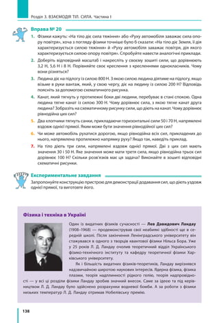 138
Розділ 3. ВЗАЄМОДІЯ ТІЛ. СИЛА. Частина І
Вправа № 20
1.	 Фізики кажуть: «На тіло діє сила тяжіння» або «Руху автомобіля заважає сила опо­
ру повітря», хоча з погляду фізики точніше було б сказати: «На тіло діє Земля, її дія
характеризується силою тяжіння» й «Руху автомобіля заважає повітря, дія якого
характеризується силою опору повітря». Спробуйте навести аналогічні приклади.
2. 	 Доберіть відповідний масштаб і накресліть у своєму зошиті сили, що дорівнюють
3,2 Н, 5,6 Н і 8 Н. Порівняйте своє креслення з кресленнями однокласників. Чому
вони різняться?
3. 	 Людина діє на підлогу із силою 800 Н. З якою силою людина діятиме на підлогу, якщо
візьме в руки вантаж, який, у свою чергу, діє на людину із силою 200 Н? Відповідь
поясніть за допомогою схематичного рисунка.
4. 	 Канат, який тягнуть у протилежні боки дві людини, перебуває в стані спокою. Одна
людина тягне канат із силою 300 Н. Чому дорівнює сила, з якою тягне канат друга
людина? Зобразіть на схематичному рисунку сили, що діють на канат. Чому дорівнює
рівнодійна цих сил?
5. 	 Два хлопчики тягнуть санки, прикладаючи горизонтальні сили 50 і 70 Н, напрямлені
вздовж однієї прямої. Яким може бути значення рівнодійної цих сил?
6. 	 Чи може автомобіль рухатися дорогою, якщо рівнодійна всіх сил, прикладених до
нього, напрямлена протилежно напрямку руху? Якщо так, наведіть приклад.
7. 	 На тіло діють три сили, напрямлені вздовж однієї прямої. Дві з цих сил мають
значення 30 і 50 Н. Яке значення може мати третя сила, якщо рівнодійна трьох сил
дорівнює 100 Н? Скільки розв’язків має ця задача? Виконайте в зошиті відповідні
схематичні рисунки.
Експериментальне завдання
	 Запропонуйте конструкцію пристрою для демонстрації додавання сил, що діють уздовж
однієї прямої, та виготовте його.
Фізика і техніка в Україні
Один із видатних фізиків сучасності — Лев Давидович Ландау
(1908–1968) — продемонстрував свої неабиякі здібності ще в се­
редній школі. Після закінчення Ленінградського університету він
стажувався в одного з творців квантової фізики Нільса Бора. Уже
у 25 років Л. Д. Ландау очолив теоретичний відділ Українського
фізико-технічного інституту та кафедру теоретичної фізики Хар­
ківського університету.
Як і більшість видатних фізиків-теоретиків, Ландау вирізнявся
надзвичайною широтою наукових інтересів. Ядерна фізика, фізика
плазми, теорія надплинності рідкого гелію, теорія надпровідно-
сті — у всі ці розділи фізики Ландау зробив значний внесок. Саме за ідеєю та під керів­
ництвом Л. Д. Ландау було здійснено розрахунки водневої бомби. А за роботи з фізики
низьких температур Л. Д. Ландау отримав Нобелівську премію.
 