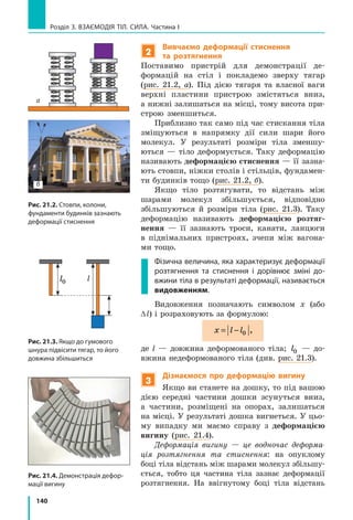 140
Розділ 3. ВЗАЄМОДІЯ ТІЛ. СИЛА. Частина І
2
Вивчаємо деформації стиснення
та розтягнення
Поставимо пристрій для демонстрації де-
формацій на стіл і покладемо зверху тягар
(рис. 21.2, а). Під дією тягаря та власної ваги
верхні пластини пристрою змістяться вниз,
а нижні залишаться на місці, тому висота при-
строю зменшиться.
Приблизно так само під час стискання тіла
зміщуються в напрямку дії сили шари його
молекул. У результаті розміри тіла зменшу-
ються  — тіло деформується. Таку деформацію
називають деформацією стиснення — її зазна-
ють стовпи, ніжки столів і стільців, фундамен-
ти будинків тощо (рис. 21.2, б).
Якщо тіло розтягувати, то відстань між
шарами молекул збільшується, відповідно
збільшуються й розміри тіла (рис. 21.3). Таку
деформацію називають деформацією розтяг-
нення  — її зазнають троси, канати, ланцюги
в  піднімальних пристроях, зчепи між вагона-
ми тощо.
Фізична величина, яка характеризує деформації
розтягнення та стиснення і дорівнює зміні до­
вжини тіла в результаті деформації, називається
видовженням.
Видовження позначають символом x (або
∆l) і розраховують за формулою:
x l l= − 0 ,
де l — довжина деформованого тіла; l0 — до-
вжина недеформованого тіла (див. рис. 21.3).
3
Дізнаємося про деформацію вигину
Якщо ви станете на дошку, то під вашою
дією середні частини дошки зсунуться вниз,
а  частини, розміщені на опорах, залишаться
на місці. У результаті дошка вигнеться. У цьо-
му випадку ми маємо справу з деформацією
вигину (рис. 21.4).
Деформація вигину — це водночас деформа-
ція розтягнення та стиснення: на опуклому
боці тіла відстань між шарами молекул збільшу-
ється, тобто ця частина тіла зазнає деформації
розтягнення. На ввігнутому боці тіла відстань
Рис. 21.2. Стовпи, колони,
фундаменти будинків зазнають
деформації стиснення
Рис. 21.4. Демонстрація дефор­
мації вигину
Рис. 21.3. Якщо до гумового
шнура підвісити тягар, то його
довжина збільшиться
а
б
ll0
 