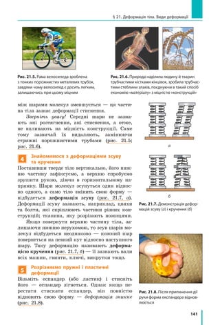 141
§ 21. Деформація тіла. Види деформації
між шарами молекул зменшується — ця части-
на тіла зазнає деформації стиснення.
Зверніть увагу! Середні шари не зазна-
ють ані розтягнення, ані стиснення, а отже,
не впливають на міцність конструкції. Саме
тому зазвичай їх видаляють, замінюючи
стрижні порожнистими трубами (рис. 21.5;
рис. 21.6).
4
Знайомимося з деформаціями зсуву
та кручення
Поставивши тверде тіло вертикально, його ниж-
ню частину зафіксуємо, а  верхню спробуємо
зрушити рукою, діючи в горизонтальному на-
прямку. Шари молекул зсунуться один віднос-
но одного, а само тіло змінить свою форму  —
відбудеться деформація зсуву (рис. 21.7, а).
Деформації зсуву зазнають, наприклад, цвяхи
та болти, які скріплюють частини різних кон-
струкцій; тканина, яку розрізають ножицями.
Якщо повернути верхню частину тіла, за-
лишаючи нижню нерухомою, то зсув шарів мо-
лекул відбудеться неоднаково — кожний шар
повернеться на певний кут відносно наступного
шару. Таку деформацію називають деформа-
цією кручення (рис. 21.7, б) — її зазнають вали
всіх машин, гвинти, ключі, викрутки тощо.
5
Розрізняємо пружні і пластичні
деформації
Візьміть еспандер (або ластик) і стисніть
його  — еспандер зігнеться. Однак якщо пе-
рестати стискати еспандер, він повністю
відновить свою форму — деформація зникне
(рис.  21.8).
Рис. 21.5. Рама велосипеда зроблена
з тонких порожнистих металевих трубок,
завдяки чому велосипед є досить легким,
залишаючись при цьому міцним
Рис. 21.6. Природа наділила людину й тварин
трубчастими кістками кінцівок, зробила трубчас­
тими стеблини злаків, поєднуючи в такий спосіб
економію «матеріалу» з міцністю «конструкцій»
Рис. 21.7. Демонстрація дефор­
мацій зсуву (а) і кручення (б)
а
б
Рис. 21.8. Після припинення дії
руки форма експандера віднов­
люється
 