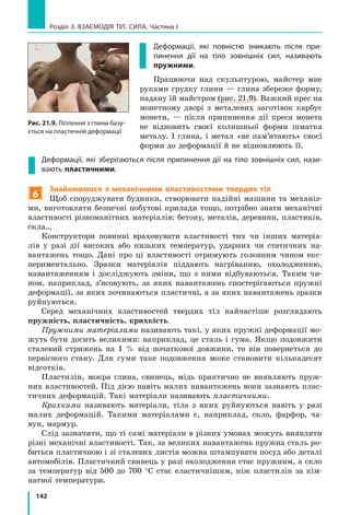 142
Розділ 3. ВЗАЄМОДІЯ ТІЛ. СИЛА. Частина І
Деформації, які повністю зникають після при­
пинення дії на тіло зовнішніх сил, називають
пружними.
Працюючи над скульптурою, майстер мне
руками грудку глини — глина збереже форму,
надану їй майстром (рис. 21.9). Важкий прес на
монетному дворі з металевих заготівок карбує
монети, — після припинення дії преса монета
не відновить своєї колишньої форми шматка
металу. І глина, і метал «не пам’ятають» своєї
форми до деформації й не відновлюють її.
Деформації, які зберігаються після припинення дії на тіло зовнішніх сил, нази­
вають пластичними.
6
Знайомимося з механічними властивостями твердих тіл
Щоб споруджувати будинки, створювати надійні машини та механіз-
ми, виготовляти безпечні побутові прилади тощо, потрібно знати механічні
властивості різноманітних матеріалів: бетону, металів, деревини, пластиків,
скла…
Конструктори повинні враховувати властивості тих чи інших матеріа-
лів у разі дії високих або низьких температур, ударних чи статичних на-
вантажень тощо. Дані про ці властивості отримують головним чином екс-
периментально. Зразки матеріалів піддають нагріванню, охолодженню,
навантаженням і досліджують зміни, що з ними відбуваються. Таким чи-
ном, наприклад, з’ясовують, за яких навантажень спостерігаються пружні
деформації, за яких починаються пластичні, а за яких навантажень зразки
руйнуються.
Серед механічних властивостей твердих тіл найчастіше розглядають
пружність, пластичність, крихкість.
Пружними матеріалами називають такі, у яких пружні деформації мо-
жуть бути досить великими: наприклад, це сталь і гума. Якщо подовжити
сталевий стрижень на 1 % від початкової довжини, то він повернеться до
первісного стану. Для гуми таке подовження може становити кількадесят
відсотків.
Пластилін, мокра глина, свинець, мідь практично не виявляють пруж-
них властивостей. Під дією навіть малих навантажень вони зазнають плас-
тичних деформацій. Такі матеріали називають пластичними.
Крихкими називають матеріали, тіла з яких руйнуються навіть у разі
малих деформацій. Такими матеріалами є, наприклад, скло, фарфор, ча-
вун, мармур.
Слід зазначити, що ті самі матеріали в різних умовах можуть виявляти
різні механічні властивості. Так, за великих навантажень пружна сталь ро-
биться пластичною і зі сталевих листів можна штампувати посуд або деталі
автомобілів. Пластичний свинець у разі охолодження стає пружним, а скло
за температур від 500 до 700 °С стає еластичнішим, ніж пластилін за кім-
натної температури.
Рис. 22.10. Ліплення з глини
базується на пластичній деформації
Рис. 21.9. Ліплення з глини базу­
ється на пластичній деформації
 