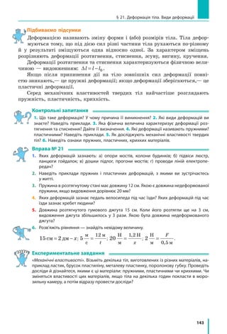 143
§ 21. Деформація тіла. Види деформації
Підбиваємо підсумки
Деформацією називають зміну форми і (або) розмірів тіла. Тіла дефор-
муються тому, що під дією сил різні частини тіла рухаються по-різному
й у результаті зміщуються одна відносно одної. За характером зміщень
розрізняють деформації розтягнення, стиснення, зсуву, вигину, кручення.
Деформації розтягнення та стиснення характеризуються фізичною вели-
чиною — видовженням: ∆l l l= − 0.
Якщо після припинення дії на тіло зовнішніх сил деформації повні-
стю зникають,— це пружні деформації; якщо деформації зберігаються,— це
пластичні деформації.
Серед механічних властивостей твердих тіл найчастіше розглядають
пружність, пластичність, крихкість.
Контрольні запитання
1. Що таке деформація? У чому причина її виникнення? 2. Які види деформацій ви
знаєте? Наведіть приклади. 3. Яка фізична величина характеризує деформації роз­
тягнення та стиснення? Дайте її визначення. 4. Які деформації називають пружними?
пластичними? Наведіть приклади. 5. Як досліджують механічні властивості твердих
тіл? 6. Наведіть ознаки пружних, пластичних, крихких матеріалів.
Вправа № 21
1.	 Яких деформацій зазнають: а) опори мостів, колони будинків; б) підвіси люстр,
ланцюги гойдалок; в) дошки підлог, прогони мостів; г) проводи ліній електропе-
редач?
2. 	 Наведіть приклади пружних і пластичних деформацій, з якими ви зустрічаєтесь
у житті.
3.	 Пружина в розтягнутому стані має довжину 12 см. Якою є довжина недеформованої
пружини, якщо видовження дорівнює 20 мм?
4.	 Яких деформацій зазнає педаль велосипеда під час їзди? Яких деформацій під час
їзди зазнає хребет людини?
5.	 Довжина розтягнутого гумового джгута 15  см. Коли його розтягли ще на 3 см,
видовження джгута збільшилось у 3 рази. Якою була довжина недеформованого
джгута?
6.	 Розв’яжіть рівняння — знайдіть невідому величину.
	 15 2см дм= − x; 5
12м
с
м
=
t
; 20
1 2Н
м
Н
=
,
x
; 2
0 5
Н
м м
=
F
,
.
Експериментальне завдання
«Механічні властивості». Візьміть декілька тіл, виготовлених із різних матеріалів, на­
приклад ластик, брусок пластиліну, металеву пластинку, поролонову губку. Проведіть
досліди й дізнайтеся, якими є ці матеріали: пружними, пластичними чи крихкими. Чи
зміняться властивості цих матеріалів, якщо тіла на декілька годин покласти в моро­
зильну камеру, а потім відразу провести досліди?
 