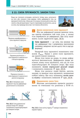 144
Розділ 3. ВЗАЄМОДІЯ ТІЛ. СИЛА. Частина І
§ 22. СИЛА ПРУЖНОСТІ. ЗАКОН ГУКА
	 Якщо ви стискаєте еспандер, натягуєте тятиву лука, натискаєте
на м’яч або згинаєте гілку дерева, тобто деформуєте тіла, ви
відчуваєте їхній опір: з боку цих тіл на руку починає діяти сила, яка
чинить опір дії вашої руки. З цього параграфа ви дізнаєтесь, що це
за сила, яку природу вона має і як її можна обчислити.
Рис. 22.1. Напрямок сили
пружності під час деформації
розтягнення та стиснення
Рис. 22.2. Сила нормальної
реакції опори

N завжди
напрямлена пер­пендикулярно
до поверхні опори
Рис. 22.3. Сила натягу підвісу

T завжди напрямлена
вздовж підвісу
Fпруж
Fпруж
Пружина недеформована —
сила пружності відсутня
Fпруж
Fпруж
Пружина розтягнута —
сила пружності намагається
стиснути пружину
Пружина стиснута —
сила пружності намагається
розтягти пружину
Fпруж
Fпруж
1
Даємо визначення сили пружності
Під час деформації завжди виникає сила,
що прагне відновити той стан тіла, у  якому
тіло перебувало до деформації. Цю силу нази-
вають силою пружності (рис. 22.1).
Сила пружності — це сила, яка виникає під
час деформації тіла і напрямлена протилежно
напрямку зміщення частин цього тіла в ході де­
формації.
Зазвичай силу пружності позначають сим-
волом

Fпруж. Однак є деякі сили пружності,
що мають власні символи.
Якщо тіло тисне на опору, то опора дефор-
мується (вигинається). Деформація опори ви-
кликає появу сили пружності, яка діє на тіло
перпендикулярно до поверхні опори. Цю силу
називають силою нормальної реакції опори
і позначають символом

N (рис. 22.2).
Якщо тіло розтягує підвіс (нитки, джгути,
шнури), то виникає сила пружності, напрямлена
вздовж підвісу. Цю силу називають силою натя-
гу підвісу і позначають символом

T (рис. 22.3).
2
Відкриваємо закон Гука
Наукове дослідження процесів розтягу-
вання та стискання тіл розпочав у  XVII  ст.
T2
T1
T
N
T
N
N
 