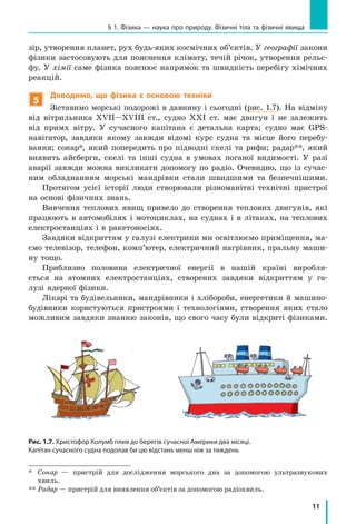 11
§ 1. Фізика — наука про природу. Фізичні тіла та фізичні явища
зір, утворення планет, рух будь-яких космічних об’єктів. У географії закони
фізики застосовують для пояснення клімату, течій річок, утворення рельє-
фу. У хімії саме фізика пояснює напрямок та швидкість перебігу хімічних
реакцій.
5
Доводимо, що фізика є основою техніки
Зіставимо морські подорожі в давнину і сьогодні (рис. 1.7). На відміну
від вітрильника ХVII—XVIII cт., судно ХХІ ст. має двигун і не залежить
від примх вітру. У сучасного капітана є детальна карта; судно має GPS-
навігатор, завдяки якому завжди відомі курс судна та місце його перебу-
вання; сонар*, який попередить про підводні скелі та рифи; радар**, який
виявить айсберги, скелі та інші судна в умовах поганої видимості. У  разі
аварії завжди можна викликати допомогу по радіо. Очевидно, що із сучас-
ним обладнанням морські мандрівки стали швидшими та безпечнішими.
Протягом усієї історії люди створювали різноманітні технічні пристрої
на основі фізичних знань.
Вивчення теплових явищ привело до створення теплових двигунів, які
працюють в автомобілях і мотоциклах, на суднах і в літаках, на теплових
електростанціях і в ракетоносіях.
Завдяки відкриттям у галузі електрики ми освітлюємо приміщення, ма-
ємо телевізор, телефон, комп’ютер, електричний нагрівник, пральну маши-
ну тощо.
Приблизно половина електричної енергії в нашій країні виробля-
ється на атомних елект­ростанціях, створених завдяки відкриттям у га-
лузі ядерної фізики.
Лікарі та будівельники, мандрівники і хлібороби, енергетики й машино-
будівники користуються пристроями і технологіями, створення яких стало
можливим завдяки знанню законів, що свого часу були відкриті фізиками.
*	
Сонар — пристрій для дослідження морського дна за допомогою ультразвукових
хвиль.
**	
Радар — пристрій для виявлення об’єктів за допомогою радіохвиль.
Рис. 1.7. Христофор Колумб плив до берегів сучасної Америки два місяці.
Капітан сучасного судна подолав би цю відстань менш ніж за тиждень
 