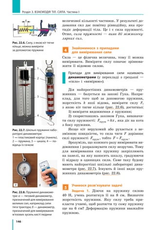 146
Розділ 3. ВЗАЄМОДІЯ ТІЛ. СИЛА. Частина І
величезної кількості частинок. У результаті до-
давання сил дає помітну рівнодійну, яка про-
тидіє деформації тіла. Це і є сила пружності.
Отже, сила пружності  — вияв дії міжмолеку-
лярних сил.
4
Знайомимося з приладами
для вимірювання сили
Сила — це фізична величина, тому її можна
вимірювати. Виміряти силу означає зрівнова-
жити її відомою силою.
Прилади для вимірювання сили називають
динамометрами (у перекладі з грецької  —
«сила» і «вимірюю»).
Дія найпростіших динамометрів — пру-
жинних — базується на законі Гука. Напри-
клад, для того щоб за допомогою пружини,
жорсткість k якої відома, виміряти силу F,
з якою кіт тягне кільце (рис. 22.6), достатньо:
1) виміряти видовження x пружини;
2) скориставшись законом Гука, вивзначи-
ти силу пружності: F kxпруж = , яка діє на кота
з боку пружини.
Якщо кіт нерухомий або рухається з не-
змінною швидкістю, то сила тяги F дорівнює
силі пружності Fпруж, тобто F F= пруж.
Зрозуміло, що кожного разу вимірювати ви-
довження і розраховувати силу незручно. Тому
для вимірювання сил пружину закріплюють
на панелі, на яку наносять шкалу, градуюючи
її відразу в одиницях сили. Саме таку будову
мають найпростіші шкільні лабораторні дина-
мометри (рис. 22.7). Існують й інші види пру-
жинних динамометрів (рис. 22.8).
5
Учимося розв’язувати задачі
Задача 1. Діючи на пружину силою
40  Н, учень розтягнув її на 8  см. Визначте
жорсткість пружини. Яку силу треба при-
класти учневі, щоб розтягти ту саму пружину
ще на 6  см? Деформацію пружини вважайте
пружною.
Рис. 22.7. Шкільні пружинні лабо­
раторні динамометри:
1 — пластиковий корпус (панель),
2 — пружина, 3 — шкала, 4 — по­
відець із гачком
Рис. 22.8. Пружинні динамоме­
три: а — тяговий динамометр,
призначений для вимірювання
великих сил, наприклад сили
тяги трактора; б — динамометр,
призначений для вимірювання
м’язових зусиль кисті людини
Рис. 22.6. Силу, з якою кіт тягне
кільце, можна виміряти
за допомогою пружини

Fпруж F F= пруж
Рис. 23.7. Шкільні пружинні
лабораторні динамометри:
1 — пластиковий корпус
(панель), 2 — пружина, 3 —
шкала, 4 — повідець із гачком
1
2
3
4
Рис. 23.8. Пружинні динамометри: а — тяговий
динамометр, призначений для вимірювання великих
сил, наприклад сили тяги трактора; б —
динамометр, призначений для вимірювання м’язових
зусиль кисті людини
а б
х

Fпруж
 