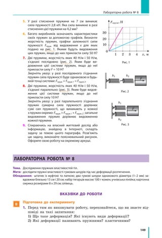 149
Лабораторна робота № 8
5.	 У разі стиснення пружини на 7 см виникає
сила пружності 2,8 кН. Яка сила виникне в разі
стиснення цієї пружини на 4,2 мм?
6.	 Багато виробників зазначають характеристики
своїх пружин за допомогою графіків. Визначте
жорсткість пружин, графіки залежності сили
пружності Fпруж від видовження x для яких
подано на рис. 1. Якими будуть видовження
цих пружин, якщо до них прикласти силу 50 Н?
7.	 Дві пружини, жорсткість яких 40 Н/м і 50  Н/м,
з’єднані послідовно (рис. 2). Яким буде ви-
довження цієї системи пружин, якщо до неї
прикласти силу F = 10 Н?
	 Зверніть увагу: у разі послідовного з’єднання
пружин сила пружності буде однаковою в будь-
якій точці системи: Fпруж = Fпруж 1 = Fпруж 2.
8.	 Дві пружини, жорсткість яких 40 Н/м і 50  Н/м,
з’єднані паралельно (рис. 3). Яким буде видов­
ження цієї системи пружин, якщо до неї
прикласти силу 10 Н?
	 Зверніть увагу: у разі паралельного з’єднання
пружин сумарна сила пружності дорівнює
сумі сил пружності, що виникають у кожної
з пружин окремо: Fпруж = Fпруж 1 + Fпруж 2 ; загальне
видовження пружин дорівнює видовженню
кожної пружини.
9.	 Спираючись на власний життєвий дослід або
інформацію, знайдену в Інтернеті, складіть
задачу за темою цього параграфа. Розв’яжіть
цю задачу, виконайте пояснювальний рисунок.
Оформте свою роботу на окремому аркуші.
ЛАБОРАТОРНА РОБОТА № 8
Тема. 	 Дослідження пружних властивостей тіл.
Мета: 	дослідити пружні властивості гумових шнурів під час деформації розтягнення.
Обладнання: штатив із муфтою та лапкою; два гумові шнури однакового діаметра (1–2 мм) за­
вдовжки близько 13 см і 20 см; набір тягарців масою 100 г кожен; учнівська лінійка; картонна
смужка розмірами 8 х 29 см; олівець.
Вказівки до роботи
 Підготовка до експерименту
1.	 Перед тим як виконувати роботу, переконайтеся, що ви знаєте від-
повіді на такі запитання:
	 1) Що таке деформація? Які існують види деформації?
	 2) Які деформації називають пружними? пластичними?
Рис. 1
0
х, м
Fпруж, Н
1
10
2 3 4
20
30
F
Рис. 2
k1 k2
F
Рис. 3
k1
k2
 