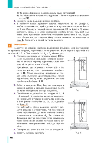 150
Розділ 3. ВЗАЄМОДІЯ ТІЛ. СИЛА. Частина І
	 3) За якою формулою розраховують силу пружності?
	 4) Як визначити жорсткість пружини? Якою є одиниця жорстко-
сті в СІ?
2.	 Визначте ціну поділки шкали лінійки.
3.	 З кожного кінця гумового шнура завдовжки 13 см (шнур А)
зав’яжіть петлю так, щоб відстань між вузликами становила близь-
ко 8  см. Складіть гумовий шнур завдовжки 20  см (шнур В) удвоє,
зав’яжіть кінці, а  в  місці складення зробіть петлю так, щоб від-
стань між вузликами знов-таки становила приблизно 8 см. Підві-
сьте обидва шнури з  одного боку лапки штатива, як показано на
рис. 1. Закріпіть у лапці смужку кар­тону.

Експеримент
Позначте на смужці картону положення вузликів, які розташовані
на гумових шнурах, горизонтальними рисками. Біля верхніх вузликів на-
пишіть А і В, а біля нижніх — А0
і В0
відповідно.
1.	 Підвісьте до шнура А тягарець масою 100 г.
Нове положення нижнього вузлика позна-
чте на смужці картону горизонтальною рис-
кою, біля риски напишіть А1
.
	 Примітка. На тягарець масою 100 г діє
сила тяжіння, яка становить приблиз-
но 1  Н. Якщо тягарець перебуває в спо-
кої, сила тяжіння зрівноважується силою
пружності, тому сила пружності також
приблизно дорівнює 1 Н.
2.	 Зніміть тягарець. З’ясуйте, чи повернувся
нижній вузлик у вихідне положення, тобто
чи була деформація шнура пружною.
3.	 Послідовно підвішуйте до шнура А 2, 3
і 4  тягарці. У  кожному випадку положен-
ня нижнього вузлика позначайте рискою,
а біля риски записуйте А2
, А3
, А4
відповід-
но (рис. 2).
	 Не забувайте після кожного досліду зні-
мати тягарці й з’ясовувати, чи повернувся
після припинення дії сили нижній вузлик
у положення, позначене А0
. Як тільки де-
формація шнура перестане бути пружною,
тобто коли після зняття тягарців шнур за-
лишиться деформованим, досліди припи-
ніть.
4.	 Повторіть дії, описані в пп. 2–4, зі шнуром В.
5.	 Зніміть смужку картону.
Рис. 1
А В
А1
А2
В0
Рис. 2
А0
А В
А0
В0
 