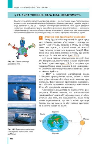 152
Розділ 3. ВЗАЄМОДІЯ ТІЛ. СИЛА. Частина І
Рис. 23.1. Земля притягує
до себе всі тіла
Рис. 23.2. Припливи та відпливи
є наслідками притягання Землі
до Місяця
Земля
Приплив
Відплив
Приплив
Відплив
Місяць
§ 23. СИЛА ТЯЖІННЯ. ВАГА ТІЛА. НЕВАГОМІСТЬ
	 Візьмітьуруки,апотімвідпустіть,наприклад,рюкзак—вінобов’язкововпаде.Поставтерюкзак
на лаву — лава (хоч і непомітно для ока) прогнеться. Підвісьте рюкзак до гумового шнура —
шнур розтягнеться. Усе це — наслідки гравітаційного притягання Землі. Однак репортажі
з космічних станцій демонструють нам нібито «зникнення» земного тяжіння — космонавти
і всі речі на борту станцій перебувають у стані невагомості. У цьому параграфі ви детальніше
познайомитесь із земним тяжінням і дізнаєтесь, чи можна відтворити невагомість удома.
1
Згадуємо про гравітаційну взаємодію
Чому будь-який випущений із руки пред-
мет: олівець, рюкзак, м’яч тощо — прямує до-
низу? Чому стріла, пущена з лука, не летить
увесь час прямо, а врешті падає на землю?
Чому Місяць рухається навколо Землі? При-
чина всіх цих явищ полягає в тому, що Земля
притягує до себе всі тіла (рис. 23.1).
Усі тіла також притягують до себе Зем-
лю. Наприклад, притягання Місяця спричиняє
на Землі припливи (рис. 23.2), а завдяки при-
тяганню Сонця наша планета й усі інші плане-
ти Сонячної системи рухаються навколо Сонця
по певних орбітах.
У 1687 р. видатний англійський фізик
І.  Ньютон сформулював закон, згідно з яким
між усіма тілами Всесвіту існує взаємне при-
тягання. Таке взаємне притягання матеріаль-
них об’єктів називають гравітаційною взаємо-
дією, або всесвітнім тяжінням.
Спираючись на досліди та математичні роз-
рахунки, Ньютон виявив, що інтенсивність
гравітаційної взаємодії збільшується зі збіль-
шенням мас тіл, які взаємодіють. Саме тому
легко переконатися, що нас із вами притягує
Земля, але ми зовсім не відчуваємо притяган-
ня нашого сусіда по парті.
 