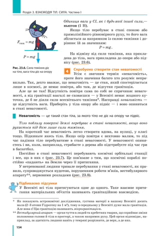 154
Розділ 3. ВЗАЄМОДІЯ ТІЛ. СИЛА. Частина І
Одиниця ваги у СІ, як і будь-якої іншої сили,—
ньютон (1 Н).
Якщо тіло перебуває в стані спокою або
прямолінійного рівномірного руху, то його вага
збігається за напрямком із силою тяжіння і до-
рівнює їй за значенням:
P mg= .
На відміну від сили тяжіння, яка прикла-
дена до тіла, вага прикладена до опори або під-
вісу (рис. 23.6).
4
Спробуємо створити стан невагомості
Усім є звичним термін «невагомість»,
проте його значення багато хто розуміє непра-
вильно. Так, дехто вважає, що невагомість — це стан, який спостерігається
лише в  космосі, де немає повітря, або там, де відсутня гравітація.
Але це не так! Відсутність повітря сама по собі не спричиняє неваго-
мості, а від гравітації взагалі не сховаєшся — у Всесвіті немає жодного ку-
точка, де б не діяли сили всесвітнього тяжіння*. Насправді невагомість —
це відсутність ваги. Приберіть у тіла опору або підвіс — і воно опиниться
в стані невагомості.
Невагомість — це такий стан тіла, за якого тіло не діє на опору чи підвіс.
Тіло поблизу поверхні Землі перебуває в стані невагомості, якщо воно
рухається під дією лише сили тяжіння.
На короткий час невагомість легко створити вдома, на вулиці, у класі
тощо. Підкиньте якесь тіло. Якщо опір повітря є нехтовно малим, то під
час падіння тіло перебуватиме в стані невагомості. У невагомості опиня­
єтесь і ви, коли, наприклад, стрибаєте з дерева або підстрибуєте під час гри
в баскетбол.
Постійно в стані невагомості перебувають космічні орбітальні станції
і  все, що в них є (рис. 23.7). Це пов’язане з тим, що космічні кораблі по-
стійно «падають» на Землю через її притягання.
У нетренованої людини тривале перебування у стані невагомості, як пра-
вило, супроводжується нудотою, порушенням роботи м’язів, вестибулярного
апарату**, нервовими розладами (рис. 23.8).
Підбиваємо підсумки
У Всесвіті всі тіла притягуються одне до одного. Таке взаємне притя-
гання матеріальних об’єктів називають гравітаційною взаємодією.
*	
Як показують астрономічні дослідження, густина матерії в нашому Всесвіті досить
мала (2–3 атоми Гідрогену на 1 м3
), тому в середньому у Всесвіті дуже мала гравітація.
Але вона є! Цю гравітацію називають мікрогравітацією.
**	
Вестибулярний апарат — орган чуття в людей та хребетних тварин, що сприймає зміни
положення голови й тіла в просторі, а також напрямок руху. Цей орган відповідає, на-
приклад, за здатність людини навіть у темряві розрізняти, де верх, а де низ.
Рис. 23.6. Сила тяжіння діє
на тіло, вага тіла діє на опору
P mg=
F mgтяж =
 
