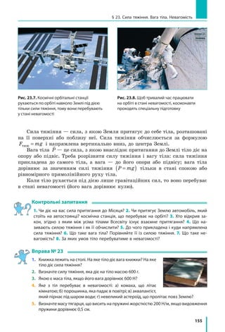 155
§ 23. Сила тяжіння. Вага тіла. Невагомість
Сила тяжіння — сила, з якою Земля притягує до себе тіла, розташовані
на її поверхні або поблизу неї. Сила тяжіння обчислюється за формулою
F mgтяж = і напрямлена вертикально вниз, до центра Землі.
Вага тіла

P — це сила, з якою внаслідок притягання до Землі тіло діє на
опору або підвіс. Треба розрізняти силу тяжіння і вагу тіла: сила тяжіння
прикладена до самого тіла, а вага — до його опори або підвісу; вага тіла
дорівнює за значенням силі тяжіння P mg=( ) тільки в стані спокою або
рівномірного прямолінійного руху тіла.
Коли тіло рухається під дією лише гравітаційних сил, то воно перебуває
в стані невагомості (його вага дорівнює нулю).
Контрольні запитання
1. Чи діє на вас сила притягання до Місяця? 2. Чи притягує Землю автомобіль, який
стоїть на автостоянці? космічна станція, що перебуває на орбіті? 3. Хто відкрив за­
кон, згідно з яким між усіма тілами Всесвіту існує взаємне притягання? 4. Що на­
зивають силою тяжіння і як її обчислити? 5. До чого прикладена і куди напрямлена
сила тяжіння? 6. Що таке вага тіла? Порівняйте її із силою тяжіння. 7. Що таке не­
вагомість? 8. За яких умов тіло перебуватиме в невагомості?
Вправа № 23
1. 	 Книжка лежить на столі. На яке тіло діє вага книжки? На яке
тіло діє сила тяжіння?
2. 	 Визначте силу тяжіння, яка діє на тіло масою 600 г.
3. 	 Якою є маса тіла, якщо його вага дорівнює 600 Н?
4. 	 Яке з тіл перебуває в невагомості: а) комаха, що літає
кімнатою; б) порошинка, яка падає в повітрі; в) аквалангіст,
який пірнає під шаром води; г) невеликий астероїд, що пролітає повз Землю?
5. 	 Визначте масу тягарця, що висить на пружині жорсткістю 200 Н/м, якщо видовження
пружини дорівнює 0,5 см.
Рис. 23.7. Космічні орбітальні станції
рухаються по орбіті навколо Землі під дією
тільки сили тяжіння, тому вони перебувають
у стані невагомості
Рис. 23.8. Щоб тривалий час працювати
на орбіті в стані невагомості, космонавти
проходять спеціальну підготовку
 