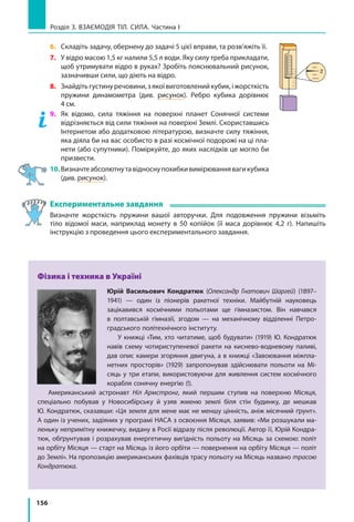 156
Розділ 3. ВЗАЄМОДІЯ ТІЛ. СИЛА. Частина І
6. 	 Складіть задачу, обернену до задачі 5 цієї вправи, та розв’яжіть її.
7. 	 У відро масою 1,5 кг налили 5,5 л води. Яку силу треба прикладати,
щоб утримувати відро в руках? Зробіть пояснювальний рисунок,
зазначивши сили, що діють на відро.
8. 	 Знайдітьгустинуречовини,зякоївиготовленийкубик,іжорсткість
пружини динамометра (див. рисунок). Ребро кубика дорівнює
4 см.
9.	 Як відомо, сила тяжіння на поверхні планет Сонячної системи
відрізняється від сили тяжіння на поверхні Землі. Скориставшись
Інтернетом або додатковою літературою, визначте силу тяжіння,
яка діяла би на вас особисто в разі космічної подорожі на ці пла­
нети (або супутники). Поміркуйте, до яких наслідків це могло би
призвести.
10.	Визначтеабсолютнутавідноснупохибкивимірюваннявагикубика
(див. рисунок).
Експериментальне завдання
Визначте жорсткість пружини вашої авторучки. Для подовження пружини візьміть
тіло відомої маси, наприклад монету в 50 копійок (її маса дорівнює 4,2  г). Напишіть
інструкцію з проведення цього експериментального завдання.
Фізика і техника в Україні
Юрій Васильович Кондратюк (Олександр Гнатович Шаргей) (1897–
1941) — один із піонерів ракетної техніки. Майбутній науковець
зацікавився космічними польотами ще гімназистом. Він навчався
в  полтавській гімназії, згодом — на механічному відділенні Петро­
градського політехнічного інституту.
У книжці «Тим, хто читатиме, щоб будувати» (1919) Ю.  Кондратюк
навів схему чотириступеневої ракети на киснево-водневому паливі,
дав опис камери згоряння двигуна, а в книжці «Завоювання міжпла­
нетних просторів» (1929) запропонував здійснювати польоти на Мі­
сяць у три етапи, використовуючи для живлення систем космічного
корабля сонячну енергію (!).
Американський астронавт Ніл Армстронг, який першим ступив на поверхню Місяця,
спеціально побував у Новосибірську й узяв жменю землі біля стін будинку, де мешкав
Ю. Кондратюк, сказавши: «Ця земля для мене має не меншу цінність, аніж місячний ґрунт».
А один із учених, задіяних у програмі НАСА з освоєння Місяця, заявив: «Ми розшукали ма­
леньку непримітну книжечку, видану в Росії відразу після революції. Автор її, Юрій Кондра­
тюк, обґрунтував і розрахував енергетичну вигідність польоту на Місяць за схемою: політ
на орбіту Місяця — старт на Місяць із його орбіти — повернення на орбіту Місяця — політ
до Землі». На пропозицію американських фахівців трасу польоту на Місяць названо трасою
Кондратюка.
2
 