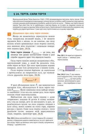 157
§ 24. ТЕРТЯ. СИЛИ ТЕРТЯ
	 Французький фізик Ґійом Амонтон (1663–1705), розмірковуючи про роль тертя, писав: «Усім
намтраплялосявиходитивожеледицю:скількизусильпотрібно,щобутриматисявідпадіння,
скільки смішних рухів доводиться робити, щоби встояти на ногах… Уявімо, що тертя зникло
зовсім. Тоді ніякі тіла, чи то завбільшки з кам’яну брилу, чи то малі, як піщинки, ніколи не
втримаютьсяодненаодному.Якбинебулотертя,Земляявлялабсобоюкулюбезнерівностей,
подібну до рідкої краплини». Саме про силу тертя йтиметься в цьому параграфі.
1
Дізнаємося про силу тертя спокою
Якщо ви намагаєтесь пересунути важке
тіло, наприклад великий ящик, і не можете
зрушити його з місця, то це означає, що силу
ваших м’язів зрівноважує сила тертя спокою,
яка виникає між підлогою і нижньою поверх-
нею ящика (рис. 24.1).
Сила тертя спокою

Fòåðòÿ ñï — це сила, яка
виникає між двома контактними тілами в разі
спроби зрушити одне тіло відносно іншого.
Сила тертя спокою завжди напрямлена в бік,
протилежний тому, в який би рухалось тіло,
якби тертя не було. Ця сила прикладена вздовж
поверхні, якою тіло дотикається з іншим тілом.
Сила тертя спокою дорівнює за значенням
і протилежна за напрямком силі, що намага-
ється зрушити тіло (рис. 24.2):
F Fòåðòÿ ñï =
У разі збільшення сили

F, що намагається
зрушити тіло, збільшується й сила тертя спо-
кою

Fòåðòÿ ñï . Коли зовнішня сила набуде певно-
го значення і тіло ось-ось почне рух, сила тертя
спокою стане максимальною.
Найчастіше дія сили тертя спокою є дуже
«корисною»: завдяки їй ручки й олівці залиша-
ють слід на папері, речі не вислизають із рук, не
розв’язуються вузли; ця сила утримує піщини в
купі піску, важкі камені на схилі гори, коріння
рослин у ґрунті. Саме сила тертя спокою є тією
рушійною силою, завдяки якій пересуваються
люди, тварини, транспорт (рис. 24.3).
Рис. 24.3. Шини автомобіля (а) і ступні людини (б) у момент
дотику з поверхнею дороги намагаються, по суті, здійснити
рух назад. Через це виникає сила тертя спокою, напрямлена
вперед,— рушійна сила

v
Fтертя сп
F2
F1
F1 = 5H
F2 = 3H
R = F1 + F2
R = 5H + 3H = 8H
F2
F1
R
R
F2
F2
FF2
F1
F1 = 5H
F2 = 3H
R =
R =
F2
F1
Рис. 24.1. Не вдається зрушити
ящик з місця — заважає сила
тертя спокою
Рис. 24.2. Сила

F, яка намага­
ється зрушити тіло, і сила тертя
спокою

Fтертя сп, що при цьому
виникає, зрівноважують одна
одну — тіло перебуває в стані
спокою
а
б

Fòåðòÿ ñï

F
 