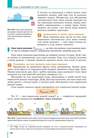 158
Розділ 3. ВЗАЄМОДІЯ ТІЛ. СИЛА. Частина І
У техніці, на транспорті, у побуті досить часто
вживають заходів, щоб одне тіло не рухалось
відносно іншого. Наприклад, для збільшення
максимальної сили тертя спокою тротуари під
час ожеледиці посипають піском, узимку авто-
мобілі «перевзувають» у зимові шини. Споді-
ваємося, що кожен з вас також може навести
декілька подібних прикладів.
2
Знайомимось із силою тертя ковзання
Коли зовнішня сила, що діє на тіло, ледь
перевищить максимальну силу тертя спокою,
тіло почне рухатися — сила тертя спокою пе-
реходить у силу тертя ковзання.
Сила тертя ковзання

Fòåðòÿ êîâç — це сила, яка виникає в разі ковзання одно­
го тіла по поверхні іншого і напрямлена протилежно напрямку руху тіла.
Сила тертя ковзання прикладена до поверхні дотику тіл (рис. 24.4) і тро-
хи менша за максимальну силу тертя спокою. Тому тіло починає рухатися
з  місця ривком, а масивні предмети зрушити важче, ніж потім їх рухати.
3
З’ясовуємо, від чого залежить сила тертя ковзання
Прикріпимо до дерев’яного бруска гачок динамометра. Будемо рівно-
мірно тягти брусок по горизонтальній поверхні дерев’яної дошки (рис. 24.5).
Уважно розгляньте рис. 24.5 і зробіть висновок щодо залежності сили тертя
ковзання від властивостей дотичних поверхонь тіл.
Покладемо на тіло додатковий тягар, збільшивши в такий спосіб силу
нормальної реакції опори (рис. 24.6). Досліди показують, що сила тертя ков-
зання зросте у стільки разів, у скільки разів збільшиться сила нормальної
реакції опори.
Сила тертя ковзання прямо пропорційна силі нормальної реакції опори:
F Nòåðòÿ êîâç = µ
Тут N — сила нормальної реакції опори*; µ — коефіцієнт пропорцій-
ності, який називається коефіцієнт тертя ковзання.
*	
N mg= , якщо на горизонтальній поверхні на тіло у вертикальному напрямку не
діють ніякі сили, крім сили тяжіння та сили нормальної реакції опори.
Рис. 24.4. Сила тертя ковзання
діє вздовж поверхні дотику тіла
та опори і завжди напрямлена
в бік, протилежний напрямку
руху тіла
Fтертя ковз
v
Рис. 24.5. У ході ковзання того самого тіла по різних поверхнях виникає різна сила тертя ковзання:
дерев’яний брусок ковзає по дерев’яній дошці (а); склу (б); наждаковому паперу (в)
1
3
2
а б в
 