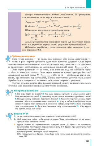 161
§ 24. Тертя. Сили тертя
Пошук математичної моделі, розв’язання. За формулою
для визначення сили тертя ковзання маємо:
F N
F
N
òåðòÿ êîâç
òåðòÿ êîâç
= ⇒ =µ µ .
Оскільки F Fòåðòÿ êîâç = а N F mg= =òÿæ , то µ =
F
mg
.
Обчислимо значення шуканої величини:
µ[ ]= = =
⋅
Í
êã
Í
êã
Í
Í
1; µ = ≈ =
⋅ ⋅
2
1 9 8
2
1 10
0 2
,
, .
Аналіз результатів: коефіцієнт тертя 0,2 властивий такій
парі, як дерево по дереву, отже, результат правдоподібний.
Відповідь: коефіцієнт тертя ковзання між книжкою і сто-
лом дорівнює 0,2.
Підбиваємо підсумки○
Сила тертя спокою — це сила, яка виникає між двома дотичними ті-
лами в разі спроби зрушити одне тіло відносно другого. Сила тертя
спокою завжди перешкоджає появі відносного руху дотичних тіл, дорівнює
за значенням і протилежна за напрямком зовнішній силі: F Fòåðòÿ ñï = .
Сила тертя ковзання — це сила, яка виникає під час ковзання одно-
го тіла по поверхні іншого. Сила тертя ковзання прямо пропорційна силі
нормальної реакції опори N: F Nòåðòÿ êîâç = µ , де µ — коефіцієнт тертя ков-
зання, що залежить від матеріалів, з яких виготовлені дотичні тіла, якості
обробки їхніх поверхонь і наявності між ними сторонніх речовин.
Під час кочення одного тіла вздовж поверхні іншого виникає сила тертя
кочення, яка зазвичай менша за силу тертя ковзання.
Контрольні запитання
1. Які види тертя ви знаєте? 2. Яка сила заважає зрушити з місця велику шафу?
Куди напрямлена ця сила? 3. Чому силу тертя спокою називають рушійною силою?
4. Навіщо взимку тротуари посипають піском? 5. Коли спостерігається сила тертя
ковзання і від яких чинників вона залежить? 6. Чому в таблиці коефіцієнтів тертя
ковзання надано пари матеріалів, а не кожний матеріал окремо? 7. Якою є природа
сили тертя ковзання? 8. Як можна зменшити силу тертя ковзання? 9. Чому кругле
тіло котити легше, ніж тягти?
Вправа № 24
1.	 Чи діє сила тертя на книжку, яка лежить на горизонтальному столі?
2.	 Щоб відкрутити гайку, треба докласти зусиль. Чому гайка набагато легше відкру­
чується, якщо її змочити гасом?
3.	 Брусок лежить на горизонтальній поверхні стола. До бруска за допомогою
динамометра прикладають горизонтальну силу 3 Н. Брусок при цьому рухається
рівномірно в напрямку дії сили.
	 а) Чому дорівнює сила тертя, що діє на брусок?
	 б) Як поводитиметься брусок і якою буде сила тертя, якщо динамометр показува-
тиме 2 Н?
 