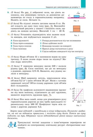 165
9.	 (2 бали) На рис. 4 зображені сили, що діють на
книжку, яку рівномірно тягнуть за допомогою ди-
намометра по столу в горизонтальному напрямку.
Назвіть ці сили. Зіставте їх.
10.	(3 бали) На підлозі лежить цеглина масою 8 кг. На
неї кладуть ще одну таку саму (рис. 5). Виконайте
схематичний рисунок у зошиті і покажіть сили, що
діють на нижню цеглину. Масштаб: 1 см — 40 Н.
11.	(3 бали) Установіть відповідність між назвою сили
та явищем, яке відбувається завдяки її дії.
А Сила пружності 1 Гепард розганяється під час полювання
Б Сила тертя ковзання 2 Літак здійснює політ
В Сила тертя спокою 3 Ковзаняр гальмує на повороті
Г Сила тяжіння 4 Краплі дощу скачуються з даху
5 Стріла набуває швидкості під час пострілу
12.	(3 бали) Відро об’ємом 12 л наповнили водою на одну
третину. З якою силою відро тисне на підлогу? Ма-
сою відра знехтуйте.
13.	(3 бали) У порожню мензурку масою 240 г налили
рідину (рис. 6). Сила тяжіння, що діє на мензурку
з рідиною, дорівнює 3,75 Н. Визначте, яку рідину на-
лили в  мензурку.
14.	(4 бали) Щоб одержати латунь, переплавили мідь
об’ємом 0,2 м3
і цинк об’ємом 50 дм3
. Якою є густина
одержаної латуні? Об’єм сплаву дорівнює сумі об’ємів
його складників.
15.	(4 бали) За графіком залежності видовження пружи-
ни від маси вантажу, підвішеного до цієї пружини,
визначте жорсткість пружини (рис. 7).
16.	(4 бали) Яка маса саней, якщо для рівномірного руху
горизонтальною дорогою до них треба прикладати го-
ризонтальну силу 500 Н? Коефіцієнт тертя між са-
нями і дорогою дорівнює 0,2.
Звірте ваші відповіді з наведеними в кінці підручника. Позначте завдан-
ня, на які ви відповіли правильно, і полічіть суму балів. Потім цю суму
поділіть на три. Одержане число відповідатиме рівню ваших навчальних
досягнень.
Тренувальні тестові завдання з комп’ютерною перевіркою ви
знайдете на електронному освітньому ресурсі «Інтерактивне нав­
чання».
v
F1
F2
Рис. 4
Рис. 5
мл
Рис. 6
Рис. 7
0 m, г
х, м
1
2
3
4
200
Завдання для самоперевірки до розділу 3
 