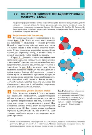 13
§ 2.	 ПОЧАТКОВІ ВІДОМОСТІ ПРО БУДОВУ РЕЧОВИНИ.
МОЛЕКУЛИ. АТОМИ
	 На уроках природознавства у 5 класі ви дізналися, що всі речовини складаються з дрібних
частинок — молекул, атомів. Ви також дізналися, що атоми мають спеціальні назви та
символи для позначення, наприклад Гідроген (H), Оксиген (O), Карбон (C), Сульфур (S).
	 Зараз науці відомі 118 різних видів атомів і мільйони різних речовин. Як же пояснити такі
розбіжності в цифрах? З’ясуємо.
1
Розрізняємо атом і молекулу
Речовини здебільшого складаються з мо-
лекул (рис. 2.1). Чому ж існує така величез-
на кількість  — мільйони! — різних речовин?
Згадайте українську абетку: вона має лише
33 букви, проте з них можна скласти тисячі
слів. Отже, проведемо аналогію: кожна буква
відповідає окремому атому, а кожне слово  —
певній молекулі, тобто певній речовині.
На рис. 2.1, б подано схематичне зображення
молекули води, яка складається з трьох атомів:
двох атомів Гідрогену та одного атома Оксигену.
Користуючись нашою аналогією, це  — слово із
тьох букв. На рис. 2.1, г наведено схему більш
складної молекули метанолу, яка складається із
шести атомів. Аналог цієї молекули — слово із
шести букв. З наведених прикладів зрозуміло,
що кожна нова молекула (нова комбінація ато-
мів) відповідає новій речовині. Таким чином, із
118 видів атомів можна скласти мільйони різ-
номанітних молекул і, відповідно, отримати
мільйони різноманітних речовин.
2
Намагаємось уявити розміри атомів
Світ молекул, атомів і їхніх складни-
ків називають мікросвітом. Характеризуючи
об’єкти мікросвіту, вчені використовують числа,
що суттєво відрізняються від тих, з якими лю-
дина має справу в повсякденному житті. Для
короткого запису таких чисел використовують
степінь числа 10*
. Так, розмір атома приблизно
дорівнює 0,000 000 0001  м, або 1 · 10–10
м. Щоб
уявити, наскільки малим є це значення, наве-
демо приклади.
*	
Такий запис називають стандартним виглядом числа, тобто це запис числа у вигляді
добутку a n
⋅10 , де 1 10 a  , n — ціле число. Число n називають порядком числа. На-
приклад, порядок числа, що передає розмір атома, становіть –10.
Рис. 2.1. Схематичне зображення
молекул деяких речовин:
а — мурашиної кислоти (НСООН);
б — води (Н2О); в — етану (С2Н6);
г — метанолу (СН3ОН ). Сині
кульки — моделі атомів Гідроге-
ну, червоні — Оксигену, сірі —
Карбону
а
г
в
б
 