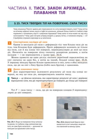 166
ЧАСТИНА ІІ. ТИСК. ЗАКОН АРХІМЕДА.
ПЛАВАННЯ ТІЛ
§ 25. Тиск твердих тіл на поверхню. Сила тиску
	 Чому мешканці Півночі здавна для пересування по снігу використовують лижі? Чому влітку
на м’якому асфальті жінка, взута в туфлі на шпильках, залишає більш помітні й глибокі сліди
порівняно з чоловіком у взутті з широкою підошвою? Чому шила та леза ножів час від часу
нагострюють? Чому цвях вістрям уперед входить у дошку легко, a головкою вперед — ні?
Спробуймо отримати відповіді на ці запитання.
1
Спостерігаємо наслідки дії сили
Одним із наслідків дії сили є деформація тіл: чим більша сила діє на
тіло, тим більшою буде деформація. Проте деформація залежить не тільки
від сили, але й від площі тієї поверхні, перпендикулярно до якої ця сила
діє. Натисніть на поверхню піску спочатку розкритою долонею, а потім
пальцем — і ви переконаєтесь у цьому (рис. 25.1).
Можна провести ще один дослід: поставте дерев’яний паралелепіпед на
сніг спочатку на один бік, а потім на інший, більшої площі (рис. 25.2).
У першому випадку брусок більше провалиться в сніг, хоча в обох випадках
сила, що діє на сніг з боку бруска (тобто вага бруска), є однаковою.
2
Даємо означення тиску
Для характеристики залежності результату дії сили від площі по-
верхні, на яку ця сила діє, використовують поняття тиску.
Тиск p — це фізична величина, яка характеризує результат дії сили і дорівнює
відношенню сили, яка діє перпендикулярно до поверхні, до площі цієї поверхні:
p
F
S
=
Тут F — сила тиску — сила, що діє на поверхню площею S перпендику-
лярно до цієї поверхні.
Рис. 25.1. Якщо на поверхню піску натисну-
ти рукою, то глибина сліду залежатиме від
того, як саме було натиснуто — долонею чи
пальцем (за однакової сили тиску)
Рис. 25.2. Дерев’яний брусок про-
валюється в сніг сильніше, якщо він
поставлений на меншу грань
 