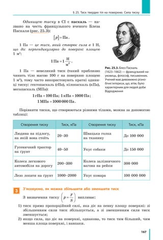 167
§ 25. Тиск твердих тіл на поверхню. Сила тиску
Одиницею тиску в СІ є паскаль — на-
звано на честь французького вченого Блеза
Паскаля (рис. 25.3):
p[ ]= Па .
1 Па — це тиск, який створює сила в 1 Н,
що діє перпендикулярно до поверхні площею
1 м2
:
1Па
Н
м
=1 2
.
1  Па — невеликий тиск (такий приблизно
чинить тіло масою 100 г на поверхню площею
1 м2
), тому часто використовують кратні одини-
ці тиску: гектопаскаль (гПа), кілопаскаль (кПа),
мегапаскаль (МПа):
1 1гПа Па= 00 ; 1 1кПа Па= 000 ;
1 1МПа Па= 000 000 .
Порівняти тиски, що створюються різними тілами, можна за допомогою
таблиці:
Створення тиску Тиск, кПа Створення тиску Тиск, кПа
Людина на підлогу,
на якій вона стоїть
20–30
Швацька голка
на тканину
До 100 000
Гусеничний трактор
на ґрунт
40–50 Укус собаки До 150 000
Колеса легкового
автомобіля на дорогу
200–300
Колеса залізничного
вагона на рейки
300 000
Лезо лопати на ґрунт 1000–2000 Укус комара 100 000 000
3
З’ясовуємо, як можна збільшити або зменшити тиск
З визначення тиску p
F
S
=





 випливає:
1) тиск прямо пропорційний силі, яка діє на певну площу поверхні: зі
збільшенням сили тиск збільшується, а зі зменшенням сили тиск
зменшується;
2) якщо сила, що діє на поверхні, однакова, то тиск тим більший, чим
менша площа поверхні, і навпаки.
Рис. 25.3. Блез Паскаль
(1623–1662) — французький на-
уковець, філософ, письменник.
Учений мав дивовижно різно-
бічні інтереси, що, втім, було
характерним для людей доби
Відродження
 