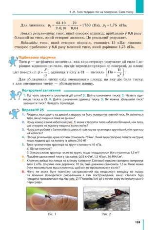 169
§ 25. Тиск твердих тіл на поверхню. Сила тиску
Для лижника: p2
63 10
2 0 18
70
0 04
1750= = =
⋅
⋅ , ,
(Па), p2 1 75= , кПа.
Аналіз результату: тиск, який створює пішохід, приблизно у 8,6 разу
більший за тиск, який створює лижник. Це реальний результат.
Відповідь: тиск, який створює пішохід, становіть 15 кПа; лижник
створює приблизно у 8,6 разу менший тиск, який дорівнює 1,75 кПа.
Підбиваємо підсумки
Тиск p — це фізична величина, яка характеризує результат дії сили і до-
рівнює відношенню сили, що діє перпендикулярно до поверхні, до площі
цієї поверхні: p
F
S
= ; одиниця тиску в СІ — паскаль Па
Н
м
=





2
.
Для збільшення тиску слід зменшувати площу, на яку діє сила тиску,
а для зменшення тиску — збільшувати площу.
Контрольні запитання
1. Від чого залежить результат дії сили? 2. Дайте означення тиску. 3. Назвіть оди-
ницю тиску в СІ. 4. Дайте означення одиниці тиску. 5. Як можна збільшити тиск?
зменшити тиск? Наведіть приклади.
Вправа № 25
1.	Людина, яка сидить на дивані, створює на його поверхню певний тиск. Як зміниться
тиск, якщо людина ляже на диван?
2.	 Чому комар своїм хоботком (рис. 1) може створити тиск набагато більший, ніж тиск,
що створює на підлогу людина, коли стоїть?
3.	 Чому для роботи в багнистій місцевості трактор на гусеницях зручніший, ніж трактор
на колесах?
4.	 Площа різального краю лопати становить 70 мм2
. Який тиск створює лопата на ґрунт,
якщо людина діє на лопату із силою 210 Н?
5.	 Тиск гусеничного трактора на ґрунт становить 45 кПа.
	 а) Що це означає?
	 б) З якою силою трактор тисне на ґрунт, якщо площа опори його гусениць 1,5 м2
?
6.	 Подайте зазначений тиск у паскалях: 0,35 кН/м2
, 1,5 Н/см2
, 36 МН/см2
.
7.	 Хлопчик виїхав на лижах на снігову галявину. Сніговий покрив галявини витримує
тиск 2 кПа. Ширина лиж дорівнює 10 см, їхня довжина становить 1,5 м. Якою може
бути максимальна маса хлопчика, щоб він не провалювався в сніг?
8.	 Ніхто не може бути повністю застрахований від нещасного випадку на льоду.
Як повинні поводитися рятувальник і сам постраждалий, якщо сталася біда
і людина провалилася під лід (рис. 2)? Поясніть їхні дії з точки зору матеріалу цього
параграфа.
Рис. 2Рис. 1
 