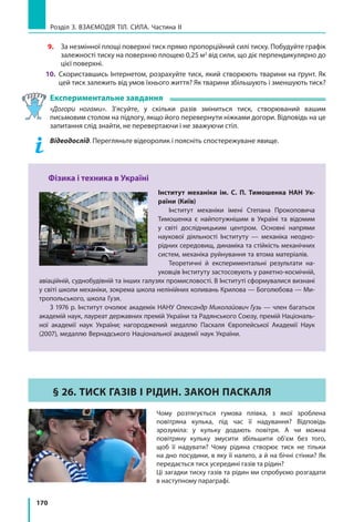 170
Розділ 3. Взаємодія тіл. Сила. Частина ІІ
9.	За незмінної площі поверхні тиск прямо пропорційний силі тиску. Побудуйте графік
залежності тиску на поверхню площею 0,25 м2
від сили, що діє перпендикулярно до
цієї поверхні.
10.	 Скориставшись Інтернетом, розрахуйте тиск, який створюють тварини на ґрунт. Як
цей тиск залежить від умов їхнього життя? Як тварини збільшують і зменшують тиск?
Експериментальне завдання
«Догори ногами». З’ясуйте, у скільки разів зміниться тиск, створюваний вашим
письмовим столом на підлогу, якщо його перевернути ніжками догори. Відповідь на це
запитання слід знайти, не перевертаючи і не зважуючи стіл.
	 Відеодослід. Перегляньте відеоролик і поясніть спостережуване явище.
Фізика і техника в Україні
Інститут механіки ім. С. П. Тимошенка НАН Ук­
раїни (Київ)
Інститут механіки імені Степана Прокоповича
Тимошенка є найпотужнішим в Україні та відомим
у світі дослідницьким центром. Основні напрями
наукової діяльності Інституту — механіка неодно-
рідних середовищ, динаміка та стійкість механічних
систем, механіка руйнування та втома матеріалів.
Теоретичні й експериментальні результати на-
уковців Інституту застосовують у ракетно-космічній,
авіаційній, суднобудівній та інших галузях промисловості. В Інституті сформувалися визнані
у світі школи механіки, зокрема школа нелінійних коливань Крилова — Боголюбова — Ми-
тропольського, школа Гузя.
З 1976 р. Інститут очолює академік НАНУ Олександр Миколайович Гузь — член багатьох
академій наук, лауреат державних премій України та Радянського Союзу, премій Національ-
ної академії наук України; нагороджений медаллю Паскаля Європейської Академії Наук
(2007), медаллю Вернадського Національної академії наук України.
§ 26. ТИСК ГАЗІВ І РІДИН. ЗАКОН ПАСКАЛЯ
Чому розтягується гумова плівка, з якої зроблена
повітряна кулька, під час її надування? Відповідь
зрозуміла: у кульку додають повітря. А чи можна
повітряну кульку змусити збільшити об’єм без того,
щоб її надувати? Чому рідина створює тиск не тільки
на дно посудини, в яку її налито, а й на бічні стінки? Як
передається тиск усередині газів та рідин?
Ці загадки тиску газів та рідин ми спробуємо розгадати
в наступному параграфі.
 