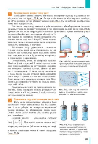 171
§26. Тиск газів і ридин. Закон Паскаля
1
Спостерігаємо вияви тиску газу
Покладемо злегка надуту зав’язану повітряну кульку під ковпак по-
вітряного насоса (рис. 26.1, а). Якщо з-під ковпака відкачувати повітря,
то об’єм кульки почне збільшуватися (рис. 26.1, б). Спробуємо розібратися,
чому так відбувається.
Частинки газу, що рухаються в усіх напрямках, «бомбардують» ізсереди-
ни дно, стінки та кришку посудини і так створюють на них тиск (рис. 26.2).
Зрозуміло, що сила удару однієї частинки дуже мала, проте частинок у газі
надзвичайно багато: за секунду кількість їх-
ніх ударів по поверхні стінок посудини ста-
новить число, яке має 23 нулі! Таким чином,
загальна сила, з якою вдаряє така величезна
кількість частинок, є значною.
Частинки газу рухаються хаотично,
і тому тиск, який вони створюють, не за-
лежить від напрямку, адже кількість части-
нок, що рухаються в будь-якому напрямку,
в середньому є однаковою.
Повернімося, втім, до надувної кульки.
Повітря (газ) усередині й зовні кульки ство-
рює тиск відповідно на внутрішню і зовніш-
ню поверхні гумової плівки. Якщо ці тис-
ки є однаковими, то сила тиску зсередини
і сила тиску ззовні кульки зрівноважують
одна одну і гумова плівка не розтягується.
А от якщо тиск усередині кульки стає біль-
шим від зовнішнього тиску, то кулька збіль-
шує свій об’єм.
Сподіваємося, тепер ви легко зможете по-
яснити, чому повітряна кулька роздувається
і тоді, коли ми її надуваємо, і тоді, коли від-
качуємо повітря ззовні.
2
Дізнаємося, від чого залежить тиск газів
Тиск газу створюється ударами його
частинок, тому збільшення як кількості,
так і сили ударів на поверхню одиничної
площі приведе до збільшення тиску газу.
Отже, тиск газів можна збільшити різни-
ми способами.
Перший спосіб — збільшити густину
газу ρ =






m
V
. Для цього можна додати газу
всередину посудини (збільшити масу m газу),
а можна зменшити об’єм V самої посудини
(рис. 26.3).
а б
Рис. 26.1. Об’єм злегка надутої пові-
тряної кульки (а) збільшується в разі
зменшення зовнішнього тиску (б)
а б
Рис. 26.2. Тиск газу на стінки по-
судини створюється численними
ударами по них молекул газу
Рис. 26.3. Якщо за допомогою
поршня зменшити об’єм газу, то
збільшиться кількість ударів його
молекул на одиницю площі стінок
посудини — тиск зросте
 