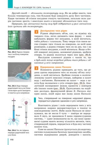 172
Розділ 3. Взаємодія тіл. Сила. Частина ІІ
Другий спосіб — збільшити температуру газу. Як ви добре знаєте, чим
більша температура газу, тим більшою буде швидкість руху його частинок.
Удари частинок об стінки посудини стануть частішими, загальна сила уда-
рів частинок зросте, і внаслідок цього в посудині збільшиться тиск газу.
Природно, що зменшення тиску газу буде відбуватись у разі зменшення
його густини або температури.
3
Досліджуємо тиск рідин
Рідини зберігають об’єм, але, на відміну від
твердого тіла, легко змінюють свою форму — вони
набувають форми тієї посудини, в якій містяться,
тобто рідини є плинними. Тому тверде тіло своєю ва-
гою створює тиск тільки на поверхню, на якій воно
розміщене, а рідина створює тиск як на дно, так і на
бічні стінки посудини, в якій міститься. Якщо в біч-
ній поверхні посудини, заповненої рідиною, зробити
отвори, то рідина поллється через них (рис. 26.4).
Наслідком плинності рідини є також те, що
в будь-якій точці всередині рідини тиск рідини є од-
наковим у всіх напрямках.
3
Відкриваємо закон Паскаля
Плинність рідини приводить до того, що рі-
дина здатна передавати тиск по всьому об’єму посу-
дини, в якій міститься. Зробимо голкою в поліети-
леновому пакеті невеликі отвори, наберемо в пакет
воду і зав’яжемо. Натиснемо на пакет — вода з па-
кета буде виливатися з усіх отворів (рис. 26.5). Ана-
логічний експеримент можна провести з повітрям
або іншим газом (рис. 26.6). Ґрунтуючись на подіб­
них дослідах, французький фізик Б. Паскаль від-
крив закон, який зараз має назву закон Паскаля:
Тиск, створюваний на поверхню нерухомої рідини,
передається рідиною однаково в усіх напрямках.
Властивість рідин і газів передавати тиск у всіх
напрямках широко використовується в техніці та
повсякденному житті. Якби закон Паскаля не вико-
нувався, ми не могли б чути — повітря не переда-
вало б звук, не працювала б наша серцево-судинна
система, — адже незважаючи на те, що наші крово-
носні судини мають велику кількість вигинів, тиск,
створюваний серцем, передається в будь-яку частину
нашого тіла.
Саме на законі Паскаля ґрунтується дія водогону,
системи гальмування багатьох транспортних засобів,
системи відкривання дверей, домкратів і насосів.
Рис. 26.4. Рідина створює
тиск і на бічну поверхню
посудин
Рис. 26.5. Вода передає
додатковий тиск у всі боки
і внаслідок цього виходить
із пакета в усіх напрямках
Рис. 26.6. Газ, як і рідина,
передає додатковий тиск
у всі боки
Вода
Дим
 